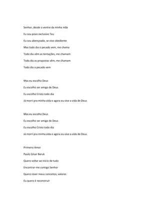 Senhor, desde o ventre da minha mãe
Eu sou povo exclusivo Teu
Eu sou abençoado, se vivo obediente
Mas todo dia o pecado vem, me chama
Todo dia vêm as tentações, me chamam
Todo dia as propostas vêm, me chamam
Todo dia o pecado vem
Mas eu escolho Deus
Eu escolho ser amigo de Deus
Eu escolho Cristo todo dia
Já morri pra minha vida e agora eu vivo a vida de Deus
Mas eu escolho Deus
Eu escolho ser amigo de Deus
Eu escolho Cristo todo dia
Já morri pra minha vida e agora eu vivo a vida de Deus
Primeiro Amor
Paulo César Baruk
Quero voltar ao início de tudo
Encontrar-me contigo Senhor
Quero rever meus conceitos, valores
Eu quero é reconstruir
 
