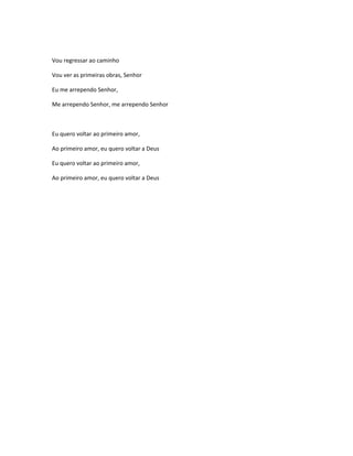 Vou regressar ao caminho
Vou ver as primeiras obras, Senhor
Eu me arrependo Senhor,
Me arrependo Senhor, me arrependo Senhor
Eu quero voltar ao primeiro amor,
Ao primeiro amor, eu quero voltar a Deus
Eu quero voltar ao primeiro amor,
Ao primeiro amor, eu quero voltar a Deus
 
