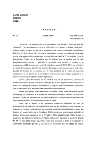 CORTE SUPREMA
FISCALIA
CHILE
I N F O R M A
N° 29 Excma. Corte Exp. 83373-2016
INDEMNIZACION
Con fecha 1 de noviembre de 2016 el Abogado don RAFAEL CRISTIAN JORDÁN
JADRIEVIC, en representación de don SERVANDO EDUARDO JORDÁN JADRIEVIC,
chileno, capitán de navío en retiro de la Armada de Chile, ambos domiciliados en calle Cerro
El Plomo N° 5630, oficina 501, comuna de Las Condes, formula la petición de declaración
previa a la acción indemnizatoria que concede la letra i) del N° 7 del artículo 19 de la
Constitución Política de la República, con la finalidad que se declare que ha sido
injustificadamente errónea y arbitraria la resolución que sometió a proceso a su
representado, el 28 de septiembre de 2012, dictada en autos N° 8.679-2011, por el Ministro
en Visita Extraordinaria don Patricio Martínez Sandoval, a consecuencia de la cual estuvo
privado de libertad por un período de 19 días, producto de la orden de detención
despachada en su contra, se le embargaron bienes para cubrir costas y gastos y se
comunicó su arraigo a la Policía de Investigaciones.
Expone, como fundamento de la solicitud, que no se encontraba justificado la
existencia del delito que se investigaba, toda vez que el auto de procesamiento se dictó en
base a un concepto equivocado de la realidad, y ninguno de los antecedentes probatorios
que se mencionan en la resolución fueron enarbolados para fundarlo.
Señala que ninguno de los elementos probatorios citados, ni los recabados durante
la investigación se referían a la entrega de información sensible a persona no autorizada
para ello, uno de los elementos del tipo penal investigado, que precisamente caracteriza el
ilícito previsto en el art. 255 del Código de Justicia Militar.
Indica que la alusión a los elementos probatorios fundantes del auto de
procesamiento se realiza de un modo general para los dos inculpados y que, además, se
indica en la mentada resolución que “se encuentra suficientemente justificado en autos que
terceros en servicio activo de la Armada de Chile informaron a una empresa civil sobre el
traslado de torpedos, adquiridos por la Armada de Chile, desde Europa a Chile, lo que se
desprende del documento denominado “Carta Norbar.doc”, agregado al cuaderno Secreto
N° 17 y a fojas 6002 [SIC] y siguientes, hecho que configura el delito de divulgación de
información clasificada, previsto y sancionado en el artículo 255 del Código de Justicia
 