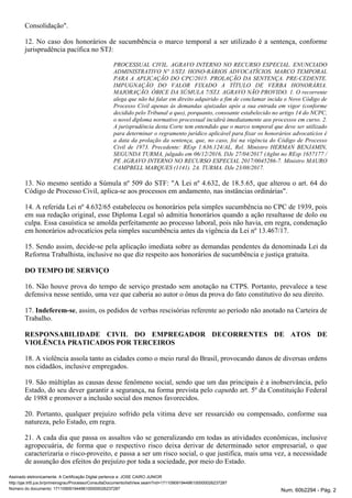 Consolidação".
12. No caso dos honorários de sucumbência o marco temporal a ser utilizado é a sentença, conforme
jurisprudência pacífica no STJ:
PROCESSUAL CIVIL. AGRAVO INTERNO NO RECURSO ESPECIAL. ENUNCIADO
ADMINISTRATIVO Nº 3/STJ. HONO-RÁRIOS ADVOCATÍCIOS. MARCO TEMPORAL
PARA A APLICAÇÃO DO CPC/2015. PROLAÇÃO DA SENTENÇA. PRE-CEDENTE.
IMPUGNAÇÃO DO VALOR FIXADO A TÍTULO DE VERBA HONORÁRIA.
MAJORAÇÃO. ÓBICE DA SÚMULA 7/STJ. AGRAVO NÃO PROVIDO. 1. O recorrente
alega que não há falar em direito adquirido a fim de conclamar incida o Novo Código de
Processo Civil apenas às demandas ajuizadas após a sua entrada em vigor (conforme
decidido pelo Tribunal ), porquanto, consoante estabelecido no artigo 14 do NCPC,a quo
o novel diploma normativo processual incidirá imediatamente aos processos em curso. 2.
A jurisprudência desta Corte tem entendido que o marco temporal que deve ser utilizado
para determinar o regramento jurídico aplicável para fixar os honorários advocatícios é
a data da prolação da sentença, que, no caso, foi na vigência do Código de Processo
Civil de 1973. Precedente: REsp 1.636.124/AL, Rel. Ministro HERMAN BENJAMIN,
SEGUNDA TURMA, julgado em 06/12/2016, DJe 27/04/2017 (AgInt no REsp 1657177 /
PE AGRAVO INTERNO NO RECURSO ESPECIAL 2017/0045286-7. Ministro MAURO
CAMPBELL MARQUES (1141). 2A. TURMA. DJe 23/08/2017.
13. No mesmo sentido a Súmula nº 509 do STF: "A Lei nº 4.632, de 18.5.65, que alterou o art. 64 do
Código de Processo Civil, aplica-se aos processos em andamento, nas instâncias ordinárias".
14. A referida Lei nº 4.632/65 estabeleceu os honorários pela simples sucumbência no CPC de 1939, pois
em sua redação original, esse Diploma Legal só admitia honorários quando a ação resultasse de dolo ou
culpa. Essa casuística se amolda perfeitamente ao processo laboral, pois não havia, em regra, condenação
em honorários advocatícios pela simples sucumbência antes da vigência da Lei nº 13.467/17.
15. Sendo assim, decide-se pela aplicação imediata sobre as demandas pendentes da denominada Lei da
Reforma Trabalhista, inclusive no que diz respeito aos honorários de sucumbência e justiça gratuita.
DO TEMPO DE SERVIÇO
16. Não houve prova do tempo de serviço prestado sem anotação na CTPS. Portanto, prevalece a tese
defensiva nesse sentido, uma vez que caberia ao autor o ônus da prova do fato constitutivo do seu direito.
17. , assim, os pedidos de verbas rescisórias referente ao período não anotado na Carteira deIndeferem-se
Trabalho.
RESPONSABILIDADE CIVIL DO EMPREGADOR DECORRENTES DE ATOS DE
VIOLÊNCIA PRATICADOS POR TERCEIROS
18. A violência assola tanto as cidades como o meio rural do Brasil, provocando danos de diversas ordens
nos cidadãos, inclusive empregados.
19. São múltiplas as causas desse fenômeno social, sendo que um das principais é a inobservância, pelo
Estado, do seu dever garantir a segurança, na forma prevista pelo do art. 5º da Constituição Federalcaput
de 1988 e promover a inclusão social dos menos favorecidos.
20. Portanto, qualquer prejuízo sofrido pela vitima deve ser ressarcido ou compensado, conforme sua
natureza, pelo Estado, em regra.
21. A cada dia que passa os assaltos vão se generalizando em todas as atividades econômicas, inclusive
agropecuária, de forma que o respectivo risco deixa derivar de determinado setor empresarial, o que
caracterizaria o risco-proveito, e passa a ser um risco social, o que justifica, mais uma vez, a necessidade
de assunção dos efeitos do prejuízo por toda a sociedade, por meio do Estado.
Assinado eletronicamente. A Certificação Digital pertence a: JOSE CAIRO JUNIOR
http://pje.trt5.jus.br/primeirograu/Processo/ConsultaDocumento/listView.seam?nd=17110909194496100000026237287
Número do documento: 17110909194496100000026237287 Num. 60b2294 - Pág. 2
 