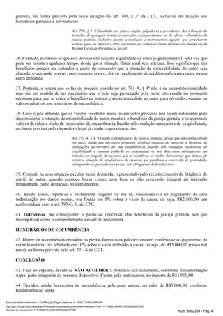 gratuita, na forma prevista pela nova redação do art. 790, § 3º da CLT, inclusive em relação aos
honorários periciais e advocatícios.
Art. 790. § 3º É facultado aos juízes, órgãos julgadores e presidentes dos tribunais do
trabalho de qualquer instância conceder, a requerimento ou de ofício, o benefício da
justiça gratuita, inclusive quanto a traslados e instrumentos, àqueles que perceberem
salário igual ou inferior a 40% (quarenta por cento) do limite máximo dos benefícios do
Regime Geral de Previdência Social.
36. Contudo, esclarece-se que esta decisão não adquire a qualidade da coisa julgada material, uma vez que
pode ser revista a qualquer tempo, desde que a situação fática atual seja alterada. Isso significa que tais
benefícios podem ser retirados a partir do momento que a situação de miserabilidade do autor seja
alterada, o que pode ocorrer, por exemplo, com o efetivo recebimento de créditos suficientes nesta ou em
outra demanda.
37. Portanto, a leitura que se faz do preceito contido no art. 791-A, § 4º não é de inconstitucionalidade
mas sim no sentido de ser necessário que o juiz seja provocado pela parte interessada no momento
oportuno para que se retire o benefício da justiça gratuita concedido ao autor para só então executar os
valores relativos aos honorários de sucumbência.
38. Caso o juiz entenda que os valores recebidos neste ou em outro processo não sejam suficientes para
desconsiderar a situação de miserabilidade do autor, manterá o benefício da justiça gratuita e os eventuais
valores devidos a título de honorários de sucumbência ficarão sob condição suspensiva de exigibilidade,
na forma prevista pelo dispositivo legal já citado e agora transcrito:
Art. 791-A. § 4º Vencido o beneficiário da justiça gratuita, desde que não tenha obtido
em juízo, ainda que em outro processo, créditos capazes de suportar a despesa, as
obrigações decorrentes de sua sucumbência ficarão sob condição suspensiva de
exigibilidade e somente poderão ser executadas se, nos dois anos subsequentes ao
trânsito em julgado da decisão que as certificou, o credor demonstrar que deixou de
existir a situação de insuficiência de recursos que justificou a concessão de gratuidade,
extinguindo-se, passado esse prazo, tais obrigações do beneficiário.
39. Contudo há uma situação peculiar nesta demanda, representado pelo reconhecimento da litigância de
má-fé do autor, quando pleiteou horas extras, com base na não concessão integral do intervalo
intrajornada, como destacado no item anterior.
40. Sendo assim, reputa-se o reclamante litigante de má fé, condenando-o ao pagamento de uma
indenização por danos morais, ora fixada em 5% sobre o valor da causa, ou seja, R$2.500,00, em
conformidade com o art. 793-C, II, do CPC.
41. , por conseguinte, o pleito de concessão dos benefícios da justiça gratuita, vez queIndefere-se
incompatível como o comportamento desleal do reclamante.
HONORÁRIOS DE SUCUMBÊNCIA
42. Diante da sucumbência em todos os pleitos formulados pelo reclamante, condena-se ao pagamento da
verba honorária, ora arbitrada em 10% sobre o valor atribuído a causa, ou seja, de R$5.000,00 (cinco mil
reais), na forma prevista pelo art. 791-A da CLT.
CONCLUSÃO
43. Face ao exposto, decide-se a pretensão do reclamante, conforme fundamentaçãoNÃO ACOLHER
supra, parte integrante do presente dispositivo. Custas pela parte autora, no importe de R$1.000,00.
44. Devidos, ainda, honorários de sucumbência, pela parte autora, no valor de R$5.000,00, conforme
fundamentação supra.
Assinado eletronicamente. A Certificação Digital pertence a: JOSE CAIRO JUNIOR
http://pje.trt5.jus.br/primeirograu/Processo/ConsultaDocumento/listView.seam?nd=17110909194496100000026237287
Número do documento: 17110909194496100000026237287 Num. 60b2294 - Pág. 4
 