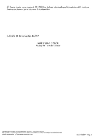 45. Deve o obreiro pagar o valor de R$ 2.500,00, a título de indenização por litigância de má fé, conforme
fundamentação supra, parte integrante deste dispositivo.
ILHEUS, 11 de Novembro de 2017
JOSE CAIRO JUNIOR
Juiz(a) do Trabalho Titular
Assinado eletronicamente. A Certificação Digital pertence a: JOSE CAIRO JUNIOR
http://pje.trt5.jus.br/primeirograu/Processo/ConsultaDocumento/listView.seam?nd=17110909194496100000026237287
Número do documento: 17110909194496100000026237287 Num. 60b2294 - Pág. 5
 