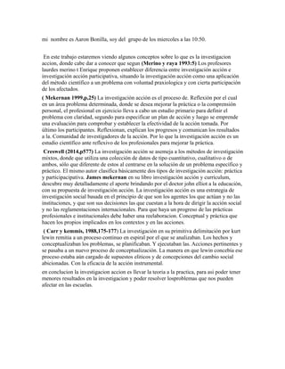 mi nombre es Aaron Bonilla, soy del grupo de los miercoles a las 10:50.
En este trabajo estaremos viendo algunos conceptos sobre lo que es la investigacion
accion, donde cabe dar a conocer que segun (Merino y raya 1993:5) Los profesores
laurdes merino t Enrique proponen establecer diferencia entre investigación acción e
investigación acción participativa, situando la investigación acción como una aplicación
del método científico a un problema con voluntad praxiologica y con cierta participación
de los afectados.
( Mekernan 1999,p,25) La investigación acción es el proceso de. Reflexión por el cual
en un área problema determinada, donde se desea mejorar la práctica o la comprensión
personal, el profesional en ejercicio lleva a cabo un estudio primario para definir el
problema con claridad, segundo para especificar un plan de acción y luego se emprende
una evaluación para comprobar y establecer la efectividad de la acción tomada. Por
último los participantes. Reflexionan, explican los progresos y comunican los resultados
a la. Comunidad de investigadores de la acción. Por lo que la investigación acción es un
estudio científico ante reflexivo de los profesionales para mejorar la práctica.
Creswell (2014,p577) La investigación acción se asemeja a los métodos de investigación
mixtos, donde que utiliza una colección de datos de tipo cuantitativo, cualitativo o de
ambos, sólo que diferente de estos al centrarse en la solución de un problema específico y
práctico. El mismo autor clasifica básicamente dos tipos de investigación acción: práctica
y participacipativa. James mekernan en su libro investigación acción y currículum,
descubre muy detalladamente el aporte brindando por el doctor john elliot a la educación,
con su propuesta de investigación acción. La investigación acción es una estrategia de
investigación social basada en el principio de que son los agentes los que actúan y no las
instituciones, y que son sus decisiones las que cuestan a la hora de dirigir la acción social
y no las reglamentaciones internacionales. Para que haya un progreso de las prácticas
profesionales e institucionales debe haber una reelaboracion. Conceptual y práctica que
hacen los propios implicados en los contextos y en las acciones.
( Carr y kemmis, 1988,175-177) La investigación en su primitiva delimitación por kurt
lewin remitia a un proceso continuo en espiral por el que se analizaban. Los hechos y
conceptualizaban los problemas, se planificaban. Y ejecutaban las. Acciones pertinentes y
se pasaba a un nuevo proceso de conceptualización. La manera en que lewin concebía ese
proceso estaba aún cargado de supuestos eliticos y de concepciones del cambio social
abicionadas. Con la eficacia de la acción instrumental.
en conclucion la investigacion accion es llevar la teoria a la practica, para asi poder tener
menores resultados en la investigacion y poder resolver losproblemas que nos pueden
afectar en las escuelas.
 