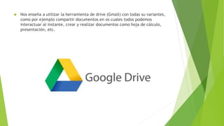  Nos enseña a utilizar la herramienta de drive (Gmail) con todas su variantes,
como por ejemplo compartir documentos en os cuales todos podemos
interactuar al instante, crear y realizar documentos como hoja de cálculo,
presentación, etc.
 