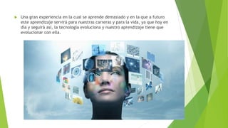 Una gran experiencia en la cual se aprende demasiado y en la que a futuro
este aprendizaje servirá para nuestras carreras y para la vida, ya que hoy en
día y seguirá así, la tecnología evoluciona y nuestro aprendizaje tiene que
evolucionar con ella.
 