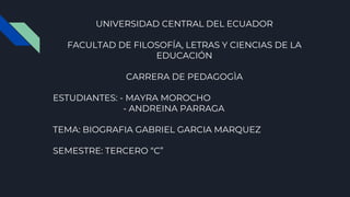 UNIVERSIDAD CENTRAL DEL ECUADOR
FACULTAD DE FILOSOFÍA, LETRAS Y CIENCIAS DE LA
EDUCACIÓN
CARRERA DE PEDAGOGÌA
ESTUDIANTES: - MAYRA MOROCHO
- ANDREINA PARRAGA
TEMA: BIOGRAFIA GABRIEL GARCIA MARQUEZ
SEMESTRE: TERCERO “C”
 