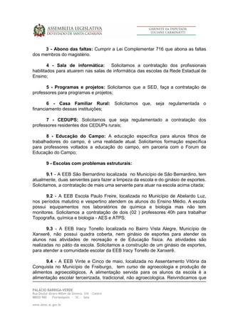 3 - Abono das faltas: Cumprir a Lei Complementar 716 que abona as faltas
dos membros do magistério.
4 - Sala de informática: ​Solicitamos a contratação dos profissionais
habilitados para atuarem nas salas de informática das escolas da Rede Estadual de
Ensino;
5 - Programas e projetos: Solicitamos que a SED, faça a contratação de
professores para programas e projetos;
6 - Casa Familiar Rural: Solicitamos que, seja regulamentada o
financiamento dessas instituições;
7 - CEDUPS: Solicitamos que seja regulamentado a contratação dos
professores residentes dos CEDUPs rurais;
8 - Educação do Campo: A educação específica para alunos filhos de
trabalhadores do campo, é uma realidade atual. Solicitamos formação específica
para professores voltados a educação do campo, em parceria com o Forum de
Educação do Campo;
9 - Escolas com problemas estruturais:
9.1 - A EEB São Bernardino localizada no Município de São Bernardino, tem
atualmente, duas serventes para fazer a limpeza da escola e do ginásio de esportes.
Solicitamos, a contratação de mais uma servente para atuar na escola acima citada;
9.2 - A EEB Escola Paulo Freire, localizada no Município de Abelardo Luz,
nos períodos matutino e vespertino atendem os alunos do Ensino Médio. A escola
possui equipamentos nos laboratórios de química e biologia mas não tem
monitores. Solicitamos a contratação de dois (02 ) professores 40h para trabalhar
Topografia, química e biologia - AES e ATPS;
9.3 - A EEB Iracy Tonello localizada no Bairro Vista Alegre, Município de
Xanxerê, não possui quadra coberta, nem ginásio de esportes para atender os
alunos nas atividades de recreação e de Educação física. As atividades são
realizadas no pátio da escola. Solicitamos a construção de um ginásio de esportes,
para atender a comunidade escolar da EEB Iracy Tonello de Xanxerê.
9.4 - A EEB Vinte e Cinco de maio, localizada no Assentamento Vitória da
Conquista no Município de Fraiburgo, tem curso de agroecologia e produção de
alimentos agroecológicos. A alimentação servida para os alunos da escola é a
alimentação escolar terceirizada, tradicional, não agroecologica. Reivindicamos que
PALÁCIO BARRIGA-VERDE 
Rua Doutor Álvaro Millen da Silveira, 310 - Centro 
88020-900 - Florianópolis - SC - Sala  
 
www.alesc.sc.gov.br
 