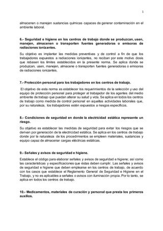 1
almacenen o manejen sustancias químicas capaces de generar contaminación en el
ambiente laboral.
6.- Seguridad e higiene en los centros de trabajo donde se produzcan, usen,
manejen, almacenen o transporten fuentes generadoras o emisoras de
radiaciones ionizantes.
Su objetivo es implantar las medidas preventivas y de control a fin de que los
trabajadores expuestos a radiaciones ionizantes, no reciban por este motivo dosis
que rebasen los límites establecidos en la presente norma. Se aplica donde se
produzcan, usen, manejen, almacene o transporten fuentes generadoras o emisoras
de radiaciones ionizantes.
7.- Protección personal para los trabajadores en los centros de trabajo.
El objetivo de esta norma es establecer los requerimientos de la selección y uso del
equipo de protección personal para proteger al trabajador de los agentes del medio
ambiente de trabajo que puedan alterar su salud y vida. Se aplica en todos los centros
de trabajo como medida de control personal en aquellas actividades laborales que,
por su naturaleza, los trabajadores estén expuestos a riesgos específicos.
8.- Condiciones de seguridad en donde la electricidad estática represente un
riesgo.
Su objetivo es establecer las medidas de seguridad para evitar los riesgos que se
derivan por generación de la electricidad estática. Se aplica en los centros de trabajo
donde por la naturaleza de los procedimientos se empleen materiales, sustancias y
equipo capaz de almacenar cargas eléctricas estáticas.
9.- Señales y avisos de seguridad e higiene.
Establece el código para elaborar señales y avisos de seguridad e higiene; así como
las características y especificaciones que éstas deben cumplir. Las señales y avisos
de seguridad e higiene que deben emplearse en los centros de trabajo, de acuerdo
con los casos que establece el Reglamento General de Seguridad e Higiene en el
Trabajo, y no es aplicables a señales o avisos con iluminación propia. Por lo tanto, se
aplica en todos los centros de trabajo.
10.- Medicamentos, materiales de curación y personal que presta los primeros
auxilios.
 