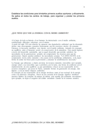 1
Establece las condiciones para brindarlos primeros auxilios oportunos y eficazmente.
Se aplica en todos los centros de trabajo, para organizar y prestar los primeros
auxilios.
¿QUE TIENE QUE VER LA ENERGIA CON EL MEDIO AMBIENTE?
A lo largo de toda su historia el ser humano ha interactuado con el medio ambiente,
estableciendo diferentes relaciones con el mismo.
A partir del siglo XX esta relación ha supuesto una degradación ambiental que ha alcanzado
niveles muy preocupantes causados básicamente por los excesivos niveles de consumo.
Entonces es necesario modificar este vínculo con el medio ambiente, tratando de conseguir
un equilibrio entre el bienestar social y la conservación de la naturaleza. Esto puede lograrse
a través del desarrollo sustentable, que es aquel desarrollo que permite satisfacer las
necesidades de las generaciones actuales sin comprometer los recursos para que las
generaciones futuras puedan satisfacer las necesidades propias. “LA EDUCACIÓN en la
comprensión de los ciclos naturales y las causas de los problemas ambientales, es la mejor
forma de sentar las bases para su prevención y alcanzar la sensibilización necesaria.”
La Energía que utilizamos a diario proviene de recursos naturales renovables (por ejemplo,
energía solar) y no renovables (gas o petróleo), por lo tanto, una forma de colaborar con el
mantenimiento de este equilibrio es que aprendamos a hacer un uso responsable de los
recursos energéticos que posee la Tierra, sumando formas de generación de energía, más
limpias y con un menor impacto ambiental.
El concepto de uso responsable de la energía involucra tanto al uso racional de la energía
como a la eficiencia energética. Hacer un uso racional de la Energía significa modificar
nuestros hábitos de consumo de manera de utilizar solo aquella que realmente necesitamos
(por ejemplo, no dejar el cargador del celular enchufado cuando no lo estamos usando).
¿COMO INFLUYE LA ENERGIA EN LA VIDA DEL HOMBRE?
 