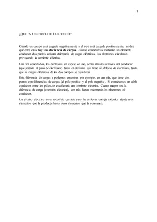 1
¿QUE ES UN CIRCUITO ELECTRICO?
Cuando un cuerpo está cargado negativamente y el otro está cargado positivamente, se dice
que entre ellos hay una diferencia de cargas. Cuando conectamos mediante un elemento
conductor dos puntos con una diferencia de cargas eléctricas, los electrones circularán
provocando la corriente eléctrica.
Una vez conectados, los electrones en exceso de uno, serán atraídos a través del conductor
(que permite el paso de electrones) hacia el elemento que tiene un defecto de electrones, hasta
que las cargas eléctricas de los dos cuerpos se equilibren.
Esta diferencia de cargas la podemos encontrar, por ejemplo, en una pila, que tiene dos
puntos con diferencias de cargas (el polo positivo y el polo negativo). Si conectamos un cable
conductor entre los polos, se establecerá una corriente eléctrica. Cuanto mayor sea la
diferencia de carga (o tensión eléctrica), con más fuerza recorrerán los electrones el
conductor.
Un circuito eléctrico es un recorrido cerrado cuyo fin es llevar energía eléctrica desde unos
elementos que la producen hasta otros elementos que la consumen.
 