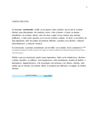 1
CORTO CIRCUITO.
Se denomina cortocircuito al fallo en un aparato o línea eléctrica por el cual la corriente
eléctrica pasa directamente del conductor activo o fase al neutro o a tierra en sistema
monofásicos de corriente alterna, entre dos fases o igual al caso anterior para sistemas
polifásicos, o entre polos opuestos en el caso de corriente continua. Es decir: es un defecto de
baja impedancia entre dos puntos de potencial diferente y produce arco eléctrico, esfuerzos
electrodinámicos y esfuerzos térmicos.
El cortocircuito se produce normalmente por los fallos en el aislante de los conductores,cuando
estos quedan sumergidos en un medio conductorcomoel agua o por contacto accidental entre conductores 2 aéreos por fuertes vientos o
rotura de los apoyos.
Debido a que un cortocircuito puede causar importantes daños en las instalaciones eléctricas
e incluso incendios en edificios, estas instalaciones están normalmente dotadas de fusibles o
interruptores magnetotérmicos a fin de proteger a las personas y los objetos. Además, cabe
señalar que en sistemas de corriente alterna se producen por diferencia en ángulos de desfase
eléctrico.
 