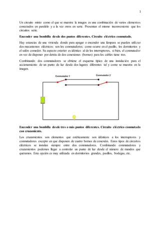 1
Un circuito mixto como el que se muestra la imagen es una combinación de varios elementos
conectados en paralelo y a la vez otros en serie. Presentan el mismo inconveniente que los
circuitos serie.
Encender una bombilla desde dos puntos diferentes. Circuito eléctrico conmutado.
Hay estancias de una vivienda donde para apagar o encender una lámpara se pueden utilizar
dos mecanismos eléctricos: son los conmutadores; como ocurre en el pasillo, los dormitorios y
el salón comedor. Su aspecto exterior es idéntico al de los interruptores, si bien, el conmutador
en vez de disponer por detrás de dos conexiones (bornes) para los cables tiene tres.
Combinando dos conmutadores se obtiene el esquema típico de una instalación para el
accionamiento de un punto de luz desde dos lugares diferentes tal y como se muestra en la
imagen.
Encender una bombilla desde tres o más puntos diferentes. Circuito eléctrico conmutado
con cruzamiento.
Los cruzamientos son elementos que estéticamente son idénticos a los interruptores y
conmutadores excepto en que disponen de cuatro bornes de conexión. Estos tipos de circuitos
eléctricos se instalan siempre entre dos conmutadores. Combinando conmutadores y
cruzamientos podemos llegar a controlar un punto de luz desde el número de mandos que
queramos. Esta opción es muy utilizada en dormitorios grandes, pasillos, bodegas, etc.
 