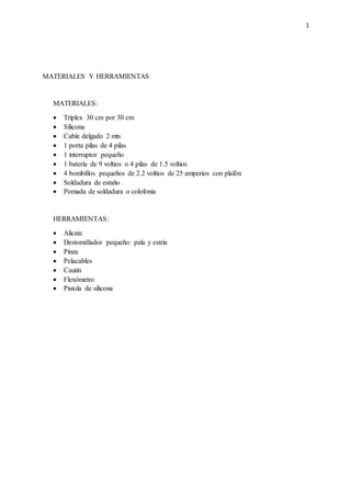 1
MATERIALES Y HERRAMIENTAS
MATERIALES:
 Tríplex 30 cm por 30 cm
 Silicona
 Cable delgado 2 mts
 1 porta pilas de 4 pilas
 1 interruptor pequeño
 1 batería de 9 voltios o 4 pilas de 1.5 voltios
 4 bombillos pequeños de 2.2 voltios de 25 amperios con plafón
 Soldadura de estaño
 Pomada de soldadura o colofonia
HERRAMIENTAS:
 Alicate
 Destornillador pequeño: pala y estría
 Pinza
 Pelacables
 Cautín
 Flexómetro
 Pistola de silicona
 