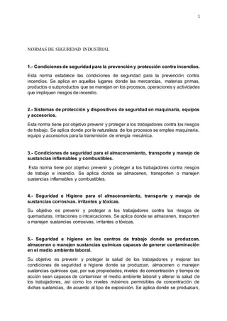 1
NORMAS DE SEGURIDAD INDUSTRIAL
1.- Condiciones de seguridad para la prevención y protección contra incendios.
Esta norma establece las condiciones de seguridad para la prevención contra
incendios. Se aplica en aquellos lugares donde las mercancías, materias primas,
productos o subproductos que se manejan en los procesos, operaciones y actividades
que impliquen riesgos de incendio.
2.- Sistemas de protección y dispositivos de seguridad en maquinaria, equipos
y accesorios.
Esta norma tiene por objetivo prevenir y proteger a los trabajadores contra los riesgos
de trabajo. Se aplica donde por la naturaleza de los procesos se emplee maquinaria,
equipo y accesorios para la transmisión de energía mecánica.
3.- Condiciones de seguridad para el almacenamiento, transporte y manejo de
sustancias inflamables y combustibles.
Esta norma tiene por objetivo prevenir y proteger a los trabajadores contra riesgos
de trabajo e incendio. Se aplica donde se almacenen, transporten o manejen
sustancias inflamables y combustibles.
4.- Seguridad e Higiene para el almacenamiento, transporte y manejo de
sustancias corrosivas. irritantes y tóxicas.
Su objetivo es prevenir y proteger a los trabajadores contra los riesgos de
quemaduras, irritaciones o intoxicaciones. Se aplica donde se almacenen, trasporten
o manejen sustancias corrosivas, irritantes o tóxicas.
5.- Seguridad e higiene en los centros de trabajo donde se produzcan,
almacenen o manejen sustancias químicas capaces de generar contaminación
en el medio ambiente laboral.
Su objetivo es prevenir y proteger la salud de los trabajadores y mejorar las
condiciones de seguridad e higiene donde se produzcan, almacenen o manejen
sustancias químicas que, por sus propiedades, niveles de concentración y tiempo de
acción sean capaces de contaminar el medio ambiente laboral y alterar la salud de
los trabajadores, así como los niveles máximos permisibles de concentración de
dichas sustancias, de acuerdo al tipo de exposición. Se aplica donde se produzcan,
 
