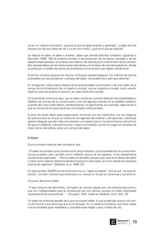 13Consejo General de Educación
GobiernodeEntreRíos
Educación
cia en un trayecto formativo?, ¿qué es lo que se debe enseñar y aprender?, ¿cuáles son las
razones por las que debe ser así y no de otro modo?, ¿qué es lo que se disputa?
Se disputa el saber; el saber a enseñar, saber que transita distintos contextos, siguiendo a
Bernstein (1998: 196) el contexto primario o de producción de los textos culturales y de los
saberes especializados, el contexto secundario o de reproducción y transmisión de los conteni-
dos representados por las instituciones educativas y el contexto de recontextualización, donde
se producen e instalan los textos de enseñanza y el currículum que regirán oficialmente.
El primer contexto expone los marcos / enfoques epistemológicos, los criterios de ciencia
postulados por las disciplinas o campos del saber, los problemas y ejes que detentan.
En el segundo, cobra vida la relación entre quienes eligen qué enseñar y de qué modo; es el
campo de la formalización de un diseño curricular, que se corporiza e instala, como versión
legítima, para ser puesta en escena, en cada institución escolar.
Es importante mencionar aquí, que el saber circula por quienes detentan las posibilidades y
habilitan las formas de su comprensión y son los agentes directos en la realidad cotidiana,
quienes dan vida a este diseño, reinterpretando, re-significando sus sentidos, plasmando lo
que se convertirá en prescripciones curriculares institucionales.
A partir de estas ideas cabe preguntarse, entonces, por los trasfondos, por los orígenes
de este proceso en el que se involucran los agentes del enseñar y del aprender. Improntas
epistemológicas que dan vida a los diseños curriculares (como nos permitiremos denominar
de aquí en adelante, a las estructuras o cajas curriculares) y ponen en juego los sentidos de
orden de las disciplinas, áreas y/o campos del saber.
El Saber
Como primera instancia vale considerar que
“El saber es tomado como construcción socio-histórica, como totalidad de los conocimien-
tos acumulados, pero también como reflexión acerca de los saberes, como pensamiento
socialmente organizado…. Pero el saber es también proceso que nace en el deseo de saber
y crece como relación dinámica desde el psiquismo del sujeto, así como desde los procesos
activos de cognición” (Beillerot, et al. 1998: 22)
En este sentido, SABER remite entonces no a un “saber ya sabido”, sino al que “se está ha-
ciendo”, se hace mención aquí entonces a un vínculo en el que se construye y transforma.
Foucault, denomina Saber
“A ese conjunto de elementos, formados de manera regular por una práctica discursiva y
que son indispensables para la constitución de una ciencia, aunque no estén destinados
necesariamente a constituirla…”. (Foucault, 1975, citado en Beillerot, et al., ibid.: 22)
Un saber es entonces aquello de lo que se puede hablar, lo que puede dar cuerpo a la cien-
cia en función a los discursos que la constituyen. Es un sistema simbólico, que tiene reglas
y es la sociedad quien establece y consolida esas reglas y esos modos de uso.
 