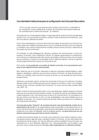 19Consejo General de Educación
GobiernodeEntreRíos
Educación
“Al fin y al cabo, somos lo que hacemos para cambiar lo que somos. La identidad no
es una pieza de museo, quietecita en la vitrina, sino siempre la asombrosa síntesis de
las contradicciones nuestras de cada día”. (E. Galeano)
Al cuestionar lo curricular-epistemológico, surge preguntarse ¿qué es lo que la escuela debe
enseñar hoy?, ¿en qué sentido se piensa y se lleva a cabo el proyecto de enseñanza?, ¿qué
forma le damos o debiéramos darle?
Como hemos planteado en el primer documento de trabajo, la escuela como institución so-
cial es objeto de múltiples contradicciones y vive en constante transición entre sus orígenes
y mandatos y las nuevas configuraciones sociales producto de los vínculos y relaciones de
los sujetos que las constituyen.
Sin embargo, en este despliegue de rupturas y quiebres, de incertidumbres y contra pro-
puestas, la escuela, como dispositivo cultural, ha seguido garantizando la transferencia,
como difusora y moderadora del orden social y de la lógica y dinámica de los conocimientos
que se producen e imperan en la sociedad, de los modos de relación y de las re-significa-
ciones propias del tiempo histórico en el que se la vive.
Por lo tanto, no se puede dar un cambio de diseño curricular, si no se producen cam-
bios en las organizaciones institucionales.
Bien sabemos que el currículum descansa en algunos supuestos epistemológicos, peda-
gógicos, ideológicos, políticos, los que hemos puesto en tensión a lo largo de este docu-
mento, sin embargo, este currículum se pone en acción en una escuela que tiene formas
de gestionarse.
Gestionar una escuela supone: conocer las situaciones en las que se interviene, la capaci-
dad para poder crear condiciones para que los sujetos se movilicen y hacer una constante
revisión de las matrices culturales de la institución. Es hacer que las cosas sucedan (Blej-
mar, 2007: 73).
Poder nombrar lo que las escuelas hacen y en lo que ellas pasa, habilitar espacios y tiempos
para que otros acontecimientos puedan suceder, sin perder de vista las que debieran darse,
implica responder a los movimientos que se dan en la incertidumbre y la incompletud, en
las que ciertas circunstancias se dan y en las posibilidades y las oportunidades que a su
alrededor se generan, con nuevas condiciones de toda índole, que hacen a la movilidad de
las instituciones educativas.
Una escuela puede “hacerse” de muchas maneras, hay diversidad de modos de re-
presentarla y de vivirla. En la singularidad de cada una de ellas, en las diferencias y en lo
común de las formas de presentarlas, superando las identidades institucionales plenas, de
excelencia o de mayor complejidad, está la verdadera gestión. La tarea tiene que ver con
diseñar situaciones que permitan la acción colectiva.
La idea sería entonces diseñar lo curricular como parte de lo que implica la gestión institu-
cional para producir algo del orden inexistente hasta el momento, sin por esto determinar
las decisiones de los sujetos. Se trata de reflexionar sobre la realidad en la que se está, que
sobreviene en un acto diferente, alternativo, con otras perspectivas, que se eligen y que
permiten tomar nuevas posiciones. Por eso, estar implicados es un elemento central.
Una identidad Institucional para la configuración de la Escuela Secundaria
 