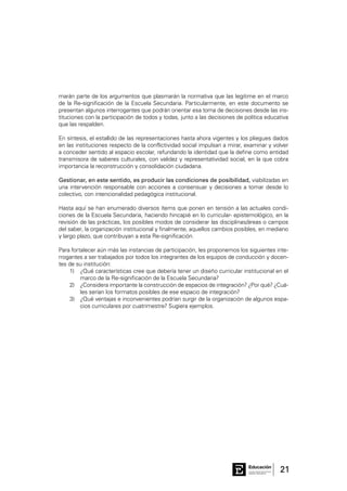 21Consejo General de Educación
GobiernodeEntreRíos
Educación
marán parte de los argumentos que plasmarán la normativa que las legitime en el marco
de la Re-significación de la Escuela Secundaria. Particularmente, en este documento se
presentan algunos interrogantes que podrán orientar esa toma de decisiones desde las ins-
tituciones con la participación de todos y todas, junto a las decisiones de política educativa
que las respalden.
En síntesis, el estallido de las representaciones hasta ahora vigentes y los pliegues dados
en las instituciones respecto de la conflictividad social impulsan a mirar, examinar y volver
a conceder sentido al espacio escolar, refundando la identidad que la define como entidad
transmisora de saberes culturales, con validez y representatividad social, en la que cobra
importancia la reconstrucción y consolidación ciudadana.
Gestionar, en este sentido, es producir las condiciones de posibilidad, viabilizadas en
una intervención responsable con acciones a consensuar y decisiones a tomar desde lo
colectivo, con intencionalidad pedagógica institucional.
Hasta aquí se han enumerado diversos ítems que ponen en tensión a las actuales condi-
ciones de la Escuela Secundaria, haciendo hincapié en lo curricular- epistemológico, en la
revisión de las prácticas, los posibles modos de considerar las disciplinas/áreas o campos
del saber, la organización institucional y finalmente, aquellos cambios posibles, en mediano
y largo plazo, que contribuyan a esta Re-significación.
Para fortalecer aún más las instancias de participación, les proponemos los siguientes inte-
rrogantes a ser trabajados por todos los integrantes de los equipos de conducción y docen-
tes de su institución:
1)	 ¿Qué características cree que debería tener un diseño curricular institucional en el
marco de la Re-significación de la Escuela Secundaria?
2)	 ¿Considera importante la construcción de espacios de integración? ¿Por qué? ¿Cuá-
les serían los formatos posibles de ese espacio de integración?
3)	 ¿Qué ventajas e inconvenientes podrían surgir de la organización de algunos espa-
cios curriculares por cuatrimestre? Sugiera ejemplos.
 