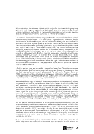 29Consejo General de Educación
GobiernodeEntreRíos
Educación
diferentes y tienen una óptica que nunca antes han tenido. Por ello, es que decimos que cada
generación tiene preguntas al pasado muy distintas a la generación precedente. Con lo cual,
en este marco de re-significación, es imprescindible que nos preguntemos: ¿qué aspectos
de la disciplina a enseñar reclaman la urgencia de volver a ser pensados?
Los cientistas sociales confiaron en que algún día todas las ciencias sociales se iban a unir en
un saber único que daría origen a “La Ciencia Social”. Algo de esto está ocurriendo, pero de
manera distinta a como se lo imaginó. Las disciplinas (historia, geografía, economía, ciencia
política, etc.) siguieron perdurando y en la actualidad, más que a una fusión, asistimos a un
crecimiento y estallido de las disciplinas. Sin embargo, esto no significa un aislamiento y que
entre ellas no haya contacto. Epistemológicamente, implica una concepción del proceso de
producción del conocimiento de la realidad, que se sectoriza en objetos propios de diversos
estudios (pluralidad de ciencias), pero que en otro momento requiere de su articulación, res-
petando su relativa autonomía. En última instancia, los aspectos estudiados por las Ciencias
Sociales, tales como, el origen y el desarrollo de la sociedad, de las instituciones y de las
relaciones e ideas que configuran la vida social, son asuntos complejos que la ciencia no
puede resolver en soledad y que requiere del aporte e interrelación con otras, que colaboren
con diferentes y particulares perspectivas. Desde este lugar y pensando en la escuela y el
alumno que tenemos y deseamos cabe preguntarse: ¿cómo nombrar y organizar los espa-
cios curriculares y por qué?
¿Quiénes somos?, ¿qué hemos creado? y ¿cómo hemos cambiado? son interrogantes que
han sido valorados de diferentes formas a través del tiempo. En algunas épocas, se concibió
a la Historia como el conocimiento de todo el pasado “tal cual ocurrió” (Picasso y Svarzman,
2006). En otras, en cambio, se buscaron en ese pasado modelos ejemplificadores para las
nuevas generaciones a partir de sus biografías. Es decir, se recurrió a la historia para crear
un sentimiento de pertenencia, un proyecto nacional común.
A mediados de este siglo, se planteó la necesidad de diferenciar acontecimientos puntales y
singulares, de procesos de mediana y larga duración, concebidos en una estructura que les
diera significación. En los últimos años, se continuaron produciendo profundas modificacio-
nes, en donde aparecen investigaciones nuevas de la historia social, política o económica,
que intentan mostrar desde la especificidad de los temas y problemas elegidos, recurren-
cias o frecuencias en las características de los procesos. En otras, en cambio, se intenta
observar la complejidad que todo hecho social tiene o las diferentes lecturas que de ese he-
cho se pueden hacer. De este modo las transformaciones en el seno mismo del quehacer
del historiador no sólo repercutirán en la forma de pensar la disciplina y su enseñanza, sino
también en otras como la formación ciudadana, la sociología, la economía, etc.
Por otro lado, los marcos de referencia de las disciplinas son históricamente producidos, en
este caso, la Geografía es el resultado de las diferentes concepciones del mundo que tu-
vieron lugar en los distintos momentos de producción de la ciencia. Así, existe un conjunto
de enfoques (Gurevich, 2006), que definen y abordan el objeto de la disciplina con un modo
particular de acercarse a él. Vemos aquí que no existe unicidad en la forma de relevar el
paisaje, por cuanto no hay una única cuestión que explicar. Por lo tanto, los contenidos que
se seleccionen en uno y otro caso han de ser diferentes, aún cuando el nombre que los
convoca sea el mismo.
Cuando nos planteamos mejorar la enseñanza de la Historia o la Geografía, una de las pri-
meras preguntas que suelen surgir es acerca de cómo enseñar, de la mejor manera, los
 