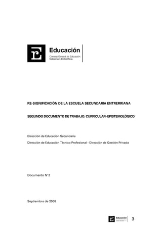 3Consejo General de Educación
GobiernodeEntreRíos
Educación
RE-SIGNIFICACIÓN DE LA ESCUELA SECUNDARIA ENTRERRIANA
SEGUNDO DOCUMENTO DE TRABAJO: CURRICULAR- EPISTEMOLÓGICO
Dirección de Educación Secundaria
Dirección de Educación Técnico Profesional - Dirección de Gestión Privada
Documento N°2
Septiembre de 2008
Consejo General de Educación
GobiernodeEntreRíos
Educación
Consejo General de Educación
GobiernodeEntreRíos
Educación
 