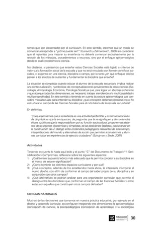 30Consejo General de Educación
GobiernodeEntreRíos
Educación
temas que son presentados por el currículum. En este sentido, creemos que un modo de
comenzar a responder a “¿cómo puede ser?” (Gurevich y Zelmanovich, 2006) es considerar
que el replanteo para mejorar su enseñanza no debería comenzar exclusivamente por la
revisión de los métodos, procedimientos o recursos, sino por el enfoque epistemológico
desde el cual concebimos la ciencia.
No obstante, si pensamos que enseñar estas Ciencias Sociales está ligado a criterios de
valor y a la formación social de la escuela y que no está vinculado con formar científicos so-
ciales, ni expertos en una ciencia, disciplina o campo, por lo tanto ¿en qué enfoque teórico
pensar a los efectos de sustentar y fundamentar la disciplina que enseño?
La situación se complejiza cuando educar al alumno de la escuela secundaria implica realizar
una contextualización, nutriéndose de conceptualizaciones provenientes de otras ciencias (So-
ciología, Antropología, Economía, Psicología Social) ya que, para lograr un abordaje coherente
y que abarque todas las dimensiones, es necesario trabajar atendiendo a la multicausalidad y
multiperspectividad. En este sentido y teniendo en cuenta la postura epistemológica que con-
sidere más adecuada para entender su disciplina: ¿qué conceptos deberían pensarse con el fin
estructurar el campo de las Ciencias Sociales para el ciclo básico de la escuela secundaria?
En definitiva,
“porque pensamos que la enseñanza es una actividad perfectible y en consecuencia ávi-
da de prácticas que la enriquezcan, de preguntas que la re-signifiquen y de contenidos
éticos y políticos que la responsabilicen por su función sociocultural, proponemos alejar-
nos de las visiones dicotómicas y simplistas, de las posiciones fatalistas, para avanzar en
la construcción de un diálogo entre contenidos pedagógicos relevantes de este tiempo,
interpretaciones del mundo y alternativas de acción que permitan a los alumnos y alum-
nas participar en experiencias de ejercicio ciudadano” (Schujman y Siede, 2007).
Actividades
Teniendo en cuenta lo hasta aquí leído y el punto “C” del Documento de Trabajo Nº 1 Sen-
sibilización y Compromiso, reflexione sobre los siguientes aspectos:
1)	 ¿Cuál sería el supuesto teórico más adecuado que le permita concebir a su disciplina en
el marco de esta re-significación?
2)	 ¿Cómo nombrar los distintos espacios curriculares y por qué?
3)	 ¿Qué conceptos, además de los establecidos hasta ahora, le interesaría incorporar al
nuevo diseño, con el fin de conformar el campo del saber propio de su disciplina y en
conjunción con otros campos?
4)	 ¿Qué alternativas se podrían analizar para una organización curricular, que permita el
diálogo entre las disciplinas que conforman el campo de las Ciencias Sociales y entre
éstas con aquellas que constituyen otros campos del saber?
CIENCIAS NATURALES
Muchas de las decisiones que tomamos en nuestra práctica educativa, por ejemplo en el
diseño y desarrollo curricular, se configuran integrando tres dimensiones: la epistemológica
(concepción de ciencia), la psicopedagógica (concepción de aprendizaje) y la sociológica
 