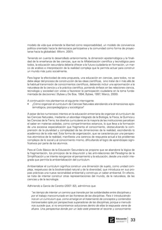 33Consejo General de Educación
GobiernodeEntreRíos
Educación
modelo de vida que entiende la libertad como responsabilidad, un modelo de convivencia
política orientado hacia la democracia participativa y la comunidad como forma de proyec-
tarse hacia la globalidad. (Morin, 2001).
Teniendo en cuenta lo desarrollado anteriormente, la dimensión epistemológica y la finali-
dad de la enseñanza de las ciencias, que es la Alfabetización científica y tecnológica para
todos, la educación secundaria debería ofrecer a la futura ciudadanía en formación, un mar-
co de análisis e interpretación de la realidad compleja que le permita actuar para construir
un mundo más justo socialmente.
Para lograr la efectividad de esta propuesta, una educación en ciencias, para todos, no se
debe alejar del proceso de construcción de las ideas científicas, sino tratar de ir más allá de
la habitual transmisión de conocimientos científicos, debiendo incluir una aproximación a la
naturaleza de la ciencia y a la práctica científica, poniendo énfasis en las relaciones ciencia,
tecnología y sociedad con vistas a favorecer la participación ciudadana en la toma funda-
mentada de decisiones ( Bybee y De Boe, 1994; Bybee, 1997; Marco, 2000).
A continuación nos planteamos el siguiente interrogante:
¿Cómo organizar el currículum de Ciencias Naturales atendiendo a la dimensiones epis-•	
temológica, psicopedagógica y sociológica?
A pesar de los numerosos intentos en la educación entrerriana de organizar el currículum de
las Ciencias Naturales, mediante un abordaje integrado de la Biología, la Física, la Química y
las Ciencias de la Tierra, los diseños curriculares en la mayoría de las instituciones parcelizan
el saber en materias aisladas, como compartimientos estancos, lo que lleva a la formación
de una excesiva especialización que fragmenta el conocimiento, obstaculizando la com-
prensión de la pluralidad y complejidad de las dimensiones de la realidad, escindiendo lo
académico de la vida real. Esta forma de organización, que se caracteriza por una perspec-
tiva atomística de la realidad, manifiesta una carencia de respuesta actual a los problemas
complejos de lo social y al conocimiento mismo, dificultando el logro de aprendizajes signi-
ficativos por parte de los alumnos.
Para el Ciclo Básico de la Educación Secundaria se propone que se abandone la lógica de
la fragmentación, los principios de la disyunción y las anti-relaciones del Paradigma de la
Simplificación y se intente reorganizar el pensamiento y la educación, desde una visión inte-
grada que permita la ambientalización del currículum.
Ambientalizar el currículum significa construir una dimensión de sujeto, como unidad com-
pleja, respetuoso de la biodiversidad natural y de la diversidad, que introduzca en sus pro-
pias prácticas una nueva racionalidad ambiental y construya un saber ambiental. En efecto,
se trata de intentar construir otras representaciones del mundo, de la naturaleza, de las
ciencias y de la tecnología.
Adhiriendo a García de Ceretto (2007: 82), admitimos que:
“es tiempo de intentar un camino que transite por las solidaridades entre disciplinas y
por el trabajo mancomunado en las fronteras de las disciplinas. Para ir introduciéndo-
nos en un currículum que, como emerge en el tratamiento de conceptos y contenidos
transversales opte por perspectivas superadoras de las disciplinas; porque a menudo
nos sucede que, si no encontramos soluciones dentro de ellas la respuesta viene de
afuera. Una perspectiva donde por un lado esté presente el recorte y conocimiento
 