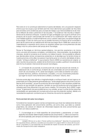 36Consejo General de Educación
GobiernodeEntreRíos
Educación
Pero esto en sí no constituye solamente la muestra del debate, sino una posición respecto
al tema que nos ocupa y que también permite incluir elementos que pueden ser fecundos
para tomarlos como evidencias para una base de trabajo cuya intencionalidad es la de insta-
lar la reflexión de estas cuestiones en las escuelas. Y la evidencia más rotunda e indepen-
diente de los diversos enfoques, muestran el lugar privilegiado que ocupa lo artificial como
producto de la acción intencionada del hombre en la modificación del medio natural con
una finalidad explícita y fundamentalmente como cuestión clave para una epistemología de
la tecnología. Si bien es cierto que hoy es posible reconstruir la historia de la humanidad a
partir de los rastros de sus realizaciones técnicas que según Buch (1999) dan cuenta de una
materialización o expresión de la cultura; es necesario aclarar que no es pretensión de este
trabajo incluir la cultura dentro del campo de la Tecnología.
Pensar la Tecnología en términos epistemológicos, nos permite caracterizar a la misma
como una serie de procesos complejos, contradictorios, interconectados, de pluralidad de
intereses, donde lo constante es el cambio y la indeterminación. Así es posible la reflexión
que desnaturaliza ciertas concepciones presentes en el abordaje que ha tenido el área en
nuestra provincia; entre ellas nos parece importante poner en el centro del debate el deno-
minado “enfoque artefactual” lo que propone Osorio (2003) se caracteriza por asignar un
valor neutral a los productos, aislado de los fenómenos sociales y políticos7
encubriendo de
esta forma el carácter intencional de la acción tecnológica.
“[…] el trazado de una avenida, la construcción de un tipo de solución de vivienda, la
elaboración de un coche de lujo, el diseño de una universidad, así como la reestructu-
ración de una empresa, en fin, serían tecnologías y como tales se diseñan con presu-
puestos técnicos, políticos, económicos y sociales, y no son únicamente productos
que sigan la noción instrumental de la utilidad y la eficacia” (Osorio, ibid.)
Inclusive existe algo más referido a imaginarla desde un enfoque lineal o tal vez ingenuo re-
presentado por la idea bastante generalizada que “la tecnología genera soluciones a los pro-
blemas de la sociedad”, ya que los productos de la tecnología no sólo resuelven problemas,
de hecho es que también los generan, también es que los productos de la tecnología son
utilizados para fines diferentes a los que fueron creados. Por otra parte, Buch (2003) sugie-
re que “la generación de esos problemas es muy variada, ya que muchas de las presuntas
necesidades son generadas por la propia estructura que los pretende resolver, debido a la
necesidad de expansión constante que es inherente a la economía capitalista”.
Particularidad del saber tecnológico
Consideramos necesario superar ciertas concepciones que sitúan las realizaciones técnicas
como mera aplicación del conocimiento científico, así como otras, que dado su carácter
pragmático, las colocan en relación de inferioridad respecto de otros conocimientos que
cuentan con status académico.
“[…] la tecnología es un modo específico de conocimiento y, previamente, un modo
específico de resolver determinados problemas de conocimiento. [...] ella no es sinónimo
de ciencia aplicada, pero tampoco se reduce a técnicas (por más sofisticadas que fueran)
7	 Langdon Winner en su obra “¿Tienen política los artefactos?” describe minuciosamente
los supuestos éticos, políticos y sociales que se pusieron en juego al definir la altura de los puen-
tes en Long Island, lo cual respondía a la necesidad de impedir el acceso del autobús, que era el
medio de transporte de la clase trabajadora.
 