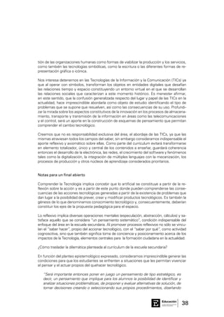 38Consejo General de Educación
GobiernodeEntreRíos
Educación
tión de las organizaciones humanas como formas de viabilizar la producción y los servicios,
como también las tecnologías simbólicas, como la escritura o las diferentes formas de re-
presentación gráfica o icónica.
Nos interesa detenernos en las Tecnologías de la Información y la Comunicación (TICs) ya
que al operar con símbolos, transforman los objetos en entidades digitales que desafían
las relaciones tiempo y espacio constituyendo un entorno virtual en el que se desarrollan
las relaciones sociales que caracterizan a este momento histórico. Es menester afirmar,
en este sentido, que la confusión generalizada respecto del lugar y papel de las TICs en la
actualidad, hace imprescindible abordarla como objeto de estudio identificando el tipo de
problemas que se supone que resuelven, así como las consecuencias de su uso. Profundi-
zar la mirada sobre los aspectos constitutivos de la innovación en los procesos de almacena-
miento, transporte y transmisión de la información en áreas como las telecomunicaciones
y el control, será un aporte en la construcción de esquemas de pensamiento que permitan
comprender el cambio tecnológico.
Creemos que no es responsabilidad exclusiva del área, el abordaje de las TICs, ya que las
mismas atraviesan todos los campos del saber, sin embargo consideramos indispensable el
aporte reflexivo y axiomático sobre ellas. Como parte del currículum evitará transformarse
en elemento totalizador, único y central de los contenidos a enseñar, guardará coherencia
entonces el desarrollo de la electrónica, las redes, el crecimiento del software y fenómenos
tales como la digitalización, la integración de múltiples lenguajes con la mecanización, los
procesos de producción y otros núcleos de aprendizaje considerados prioritarios.
Notas para un final abierto
Comprender la Tecnología implica concebir que lo artificial se constituye a partir de la re-
flexión sobre la acción y es a partir de este punto donde pueden comprenderse las conse-
cuencias de las acciones tecnológicas generadas a partir de la existencia de problemas que
dan lugar a la posibilidad de prever, crear y modificar productos tecnológicos. Es también la
génesis de lo que denominamos conocimiento tecnológico y, consecuentemente, deberían
constituir los ejes de la propuesta pedagógica para el espacio.
Lo reflexivo implica diversas operaciones mentales (especulación, abstracción, cálculos) y sa-
tisface aquello que se considera “un pensamiento sistemático”, condición indispensable del
enfoque del área en la escuela secundaria. Al promover procesos reflexivos no sólo se vincu-
lan el “saber hacer”, propio del accionar tecnológico, con el “saber por qué”, como actividad
cognoscitiva, sino que también significa toma de conciencia y posicionamiento acerca de los
impactos de la Tecnología, elementos centrales para la formación ciudadana en la actualidad.
¿Cómo trasladar la dilemática planteada al currículum de la escuela secundaria?
En función del planteo epistemológico expresado, consideramos imprescindible generar las
condiciones para que los estudiantes se enfrenten a situaciones que les permitan vivenciar
el pensar y el actuar propios del quehacer tecnológico.
“Será importante entonces poner en juego un pensamiento de tipo estratégico, es
decir, un pensamiento que implique para los alumnos la posibilidad de identificar y
analizar situaciones problemáticas, de proponer y evaluar alternativas de solución, de
tomar decisiones creando o seleccionando sus propios procedimientos, diseñando
 