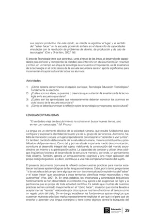 39Consejo General de Educación
GobiernodeEntreRíos
Educación
sus propios productos. De este modo, se intenta re-significar el lugar y el sentido
del “saber hacer” en la escuela, poniendo énfasis en el desarrollo de capacidades
vinculadas con la resolución de problemas de diseño, de producción y de uso de
tecnologías” (Cwi y Orta Kein, 2007: 16).
El área de Tecnología tiene que contribuir, junto al resto de las áreas, al desarrollo de capaci-
dades para conocer y comprender la realidad, para intervenir en ella asumiendo un rol activo
y crítico, en un tiempo en el que la tecnología se encuentra omnipresente, así la enseñanza
de la tecnología en el ciclo básico de la escuela secundaria será un aporte significativo para
incrementar el capital cultural de todos los alumnos.
Actividades
1)	 ¿Cómo debería denominarse el espacio curricular, Tecnología Educación Tecnológica?
Fundamente su elección.
2)	 ¿Cuáles son sus ideas, supuestos o creencias que sustentan la enseñanza de la tecno-
logía en la escuela secundaria?
3)	 ¿Cuáles son los aprendizajes que necesariamente deberían construir los alumnos en
ciclo básico de la escuela secundaria?
4)	 ¿Cómo se debería promover la reflexión sobre la tecnología como proceso socio cultural?
LENGUAS EXTRANJERAS
“El verdadero viaje de descubrimiento no consiste en buscar nuevas tierras, sino 	
en ver con nuevos ojos.” (M. Proust)
La lengua es un elemento decisivo de la sociedad humana, que resulta fundamental para
configurar y expresar la identidad del sujeto y la de su grupo de pertenencia. Asimismo, ha-
bilita la interacción y ocupa un lugar preponderante para mejorar el “aprender a vivir juntos”.
Es también condición determinante de la naturaleza humana, materia constituyente y posi-
bilitadora del pensamiento. Como tal, y por ser el más importante medio de comunicación,
contribuye al desarrollo integral del sujeto, viabilizando la construcción del mundo socio-
afectivo del mismo y su participación activa. La capacidad de conocer y utilizar otros códi-
gos lingüísticos favorece el desarrollo de la estructura mental y, por ende, un pensamiento
más creativo. También, genera un enriquecimiento cognitivo y una mejor aplicación del
propio código lingüístico, es decir, contribuye a una más completa formación del sujeto.
El presente documento promueve la reflexión sobre nuestras prácticas para intentar esta-
blecer las bases epistemológicas de las lenguas extranjeras. Cabe, por lo tanto, preguntarse
“si la naturaleza del campo tiene algo que ver con la contextualización epistémica del ‘saber’
y el ‘saber hacer’ que caracteriza a otros territorios científicos mejor reconocidos y más
autónomos” (Vez, 2001: 9). En otras palabras, las enseñanzas y aprendizajes lingüísticos
históricamente se han desarrollado en contextos muy ajenos a las exigencias del rigor y la
pertinencia que es propia de toda actividad científica. Es sabido que muchas de nuestras
prácticas se han centrado mayormente en el “cómo hacer”, situación que nos ha llevado a
aceptar ciertas “recetas” elaboradas por otros que se nos han ofrecido en el tiempo como
un regalo caído del cielo. Sin embargo, establecer los fundamentos epistemológicos que
sustentan nuestras prácticas implica necesariamente explicitar el por qué y el para qué de
enseñar y aprender una lengua extranjera y tiene como objetivo central la búsqueda del
 