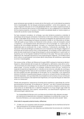 42Consejo General de Educación
GobiernodeEntreRíos
Educación
guas extranjeras para acceder al universo de la información y al mundo laboral se presenta
como impostergable. Así, las lenguas extranjeras posibilitan – entre otros aspectos – una
mejor integración del joven en el mundo globalizado desde una mirada o experiencia local, el
acceso a los avances de la ciencia y la tecnología para su uso o adaptación en el desarrollo
de los propios proyectos, el acceso a información actualizada desde su fuente original y a
través del uso de las nuevas tecnologías.
Se hace necesario considerar, sin embargo, que esta tendencia existente a entender el
aprendizaje de las lenguas extranjeras meramente en términos utilitarios impide reconocer
el valor incalculable de las mismas como vehículos privilegiados de significaciones cultura-
les. En efecto, el aprendizaje de lenguas extranjeras cumple un rol importante en el desa-
rrollo del sujeto ya que implica una interacción entre culturas, y evita el monopolio cultural
y lingüístico, y el empobrecimiento del patrimonio de la humanidad. En nuestro país, la
presencia de comunidades aborígenes, sumada a un importante flujo de inmigrantes, ha
colaborado para la constitución de un país multiétnico, multicultural y plurilingüe. Así, la
Educación Intercultural Bilingüe considera de suma importancia a las lenguas indígenas en
el proceso de formación de los niños y niñas aborígenes. Sin embargo, es bien sabido que a
pesar de esta revalorización el lugar de las lenguas y culturas aborígenes en nuestro país, en
la práctica, aún no han logrado instalarse firmemente en las aulas. Para que esto suceda, la
elaboración de materiales educativos en las propias lenguas indígenas, y el fortalecimiento
de la cultura y la participación comunitaria dentro del proceso de enseñanza y aprendizaje
se tornan impostergables.
De manera similar, el Marco de Referencia Europeo (2001) subraya la importancia del pluri-
lingüismo, diferenciándolo del concepto de multilingüismo, definiendo a este último como
“el conocimiento de varias lenguas o la coexistencia de distintas lenguas en una sociedad
determinada”. El primer concepto, sin embargo, enfatiza el hecho de que “conforme se
expande la experiencia lingüística de un individuo en los entornos culturales de una lengua,
desde el lenguaje familiar hasta el de la sociedad en general, y después hasta las lenguas
de otros pueblos (ya sean aprendidas en la escuela o en la universidad, o por experiencia
directa), el individuo no guarda estas lenguas y culturas en compartimentos mentales estric-
tamente separados, sino que desarrolla una competencia comunicativa a la que contribuyen
todos los conocimientos y las experiencias lingüísticas y en la que las lenguas se relacionan
entre sí e interactúan”.
Desde esta perspectiva, trastocamos el sentido de la enseñanza y aprendizaje de una len-
gua extranjera en la escuela. Ya no alcanza con “dominar” una, dos o inclusive tres lenguas,
desconectadas entre sí, aisladas unas de otras. Por el contrario, el objetivo central se cons-
tituye ahora en el desarrollo de un repertorio lingüístico en el que tengan lugar todas las
capacidades lingüísticas. Esto supone, naturalmente, una diversificación lingüística y una
oferta plurilingüe, sabiendo que
“en el aprendizaje de idiomas como una tarea que dura toda la vida, adquiere una espe-
cial importancia el desarrollo de la motivación, la destreza y la confianza de un joven a la
hora de enfrentarse a una nueva experiencia lingüística fuera del centro escolar” (ibid.).
Ante todo lo expuesto anteriormente, reflexione:
1)	 ¿Cuáles son sus supuestos sobre las teorías pedagógicas de la enseñanza de las len-
guas extranjeras en el contexto educativo?
2)	 ¿Cuáles son los aspectos más relevantes que obstaculizan los procesos de enseñanza
 