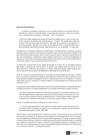 44Consejo General de Educación
GobiernodeEntreRíos
Educación
EDUCACIÓN MUSICAL
“… si existe un paradigma, algo típico, que no debe hacerse, es la manera cómo se
enseñan la música en nuestros países: un ejemplo de lo que fue, como si se tratara
de un paréntesis en el espacio y el tiempo…” (V. H. de Gainza)
“Antes que nada, asegúrense de que la enseñanza valga la pena. Y que no haya con-
fusión respecto de aquello que se entiende por “música”. No existen dos clases de
música: una para los adultos, los salones y las salas de concierto, la otra para los ni-
ños y las escuelas. Hay sólo una música, su enseñanza no es un tema tan difícil como
las autoridades escolásticas pueden dejar entrever en sus congresos.” (J. Dalcroze)
Re-significar la Educación Musical nos debe llevar necesariamente a observar nuestras
prácticas, pensar cuáles son las bases de nuestro hacer, de qué está hecho aquello en lo
que accionamos todos los días, que nos llevó a que así sea y cuál fue el marco teórico en
que nos sustentamos. Reflexionar sobre nuestra experiencia y conducta pedagógica no
significa un rompimiento abrupto que deje de lado lo ya hecho como si todo fuera erróneo,
se trata de revisar en qué condiciones nos encontramos.
La Educación musical toma como objeto de estudio la música. En su naturaleza artística,
ella posee un lenguaje de comunicación no verbal cuyos signos forman parte de un con-
texto semántico autónomo que produce un objeto material sensible, capaz de expresar y
comunicar el contenido espiritual objetivado y plasmado en la obra de arte.
Al ser la música una actividad donde su resultado se revela desde los sentidos, necesita
para su enseñanza sistemas simbólicos para significar fenómenos físico-acústicos, que a
la vez generan estados psicológicos tanto en el ejecutante como en el oyente. La música,
como bien cultural, constituye un aporte valioso e incuestionable para el desarrollo de la
vida del hombre.
La educación musical deberá hacer de la música una necesidad consiente, motivando a los alum-
nos para que asuman un mayor protagonismo en su propio crecimiento musical y humano.
“Su objetivo específico debería ser promover procesos de musicalización activa movi-
lizando integralmente a la persona, creando un vínculo positivo con el sonido y la músi-
ca, así como el enriquecimiento y el desarrollo de su mundo sonoro interno, emergen-
te directo de la interacción del sujeto con el entorno sonoro” (Gainza, 2002: 74).
Educar musicalmente debería traducirse en hacer música,
“(…) lo que esencialmente es una cuestión de saber cómo construir patrones o es-
tructuras sonoro-musicales en relación a las tradiciones y pautas de las prácticas
musicales particulares” (Elliot, 1997: 86)
Hacer música involucra además a la “escucha musical” lo que constituye una cuestión de
conocimiento procesal, lo musical nunca es estático, lo que experimentamos como patro-
nes musicales es el producto de una rica actividad cognoscitiva. Cuando una persona hace
música está exhibiendo una forma multidimensional de conocimiento llamada musicalidad
que incluye la maestría en el hacer y escuchar. Musicalidad es acción no palabra, es una
forma de conocimiento práctico lo que el investigador educativo Donald Schon (1987) deno-
mina “pensar-en-acción” y “conocer-en-acción”.
 