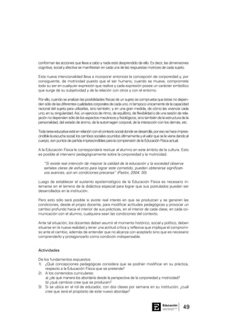 49Consejo General de Educación
GobiernodeEntreRíos
Educación
conforman las acciones que lleva a cabo y nada está desprendido de ello. Es decir, las dimensiones
cognitiva, social y afectiva se manifiestan en cada una de las respuestas motrices de cada sujeto.
Esta nueva intencionalidad lleva a incorporar entonces la concepción de corporeidad y, por
consiguiente, de motricidad puesto que el ser humano, cuando se mueve, compromete
todo su ser en cualquier expresión que realice y cada expresión posee un carácter simbólico
que surge de su subjetividad y de la relación con otros y con el entorno.
Por ello, cuando se analizan las posibilidades físicas de un sujeto se comprueba que éstas no depen-
densólodelasdiferentescualidadescorporalesdecadauno,nitampocoúnicamentedelacapacidad
racional del sujeto para utilizarlas, sino también, y en una gran medida, de cómo las vivencie cada
uno,ensusingularidad.Así,unejercicioderitmo,deequilibrio,deflexibilidadodeunasesiónderela-
jaciónnodependensólodelosaspectosmecánicosyfisiológicos,sinotambiéndelaestructuradela
personalidad, del estado de ánimo, de la autoimagen corporal, de la interacción con los demás, etc.
Todatareaeducativaestáenrelaciónconelcontextosocialdondesedesarrolla,poresosehaceimpres-
cindiblelaescuchasocial;loscambiossocialesocurridosúltimamenteyelvalorqueselevienedandoal
cuerpo,sonpuntosdepartidaimprescindiblesparalacomprensióndelaEducaciónFísicaactual.
A la Educación Física le corresponderá resituar al alumno en este ámbito de la cultura. Esto
es posible al intervenir pedagógicamente sobre la corporeidad y la motricidad.
“Si existe real intención de mejorar la calidad de la educación y la sociedad observa
señales claras de esfuerzo para lograr este cometido, pueden obtenerse significati-
vos avances, aún en condiciones precarias” (Pastor, 2004: 30).
Luego de establecer el sustento epistemológico de la Educación Física es necesario in-
ternarse en el terreno de la didáctica especial para lograr que sus postulados puedan ser
desarrollados en la institución.
Pero esto sólo será posible si existe real interés en que se produzcan y se generen las
condiciones, desde el propio docente, para modificar actitudes pedagógicas y provocar un
cambio profundo hacia el interior de sus prácticas, en el interior de cada clase, en cada co-
municación con el alumno, cualquiera sean las condiciones del contexto.
Ante tal situación, los docentes deben asumir el momento histórico, social y político, deben
situarse en la nueva realidad y tener una actitud crítica y reflexiva que implique el compromi-
so ante el cambio, además de entender que no alcanza con aceptarlo sino que es necesario
comprenderlo y protagonizarlo como condición indispensable.
Actividades
De los fundamentos expuestos:
1)	 ¿Qué concepciones pedagógicas considera que se podrían modificar en su práctica,
respecto a la Educación Física que se pretende?
2)	 A los contenidos curriculares:
a) ¿de qué manera los abordaría desde la perspectiva de la corporeidad y motricidad?
b) ¿qué cambios cree que se producen?
3)	 Si se ubica en el rol de educador, con dos clases por semana en su institución, ¿cuál
cree que será el propósito de este nuevo abordaje?
 