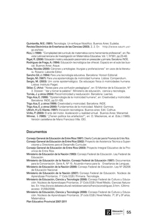 55Consejo General de Educación
GobiernodeEntreRíos
Educación
Quintanilla, M.E. (1991): Tecnología. Un enfoque filosófico. Buenos Aires: Eudeba.
Revista Electrónica de Enseñanza de las Ciencias (2003), 2, 2. En 	 http://www.saum.uvi-
go.es/reec
Rico, l. (1998): “Complejidad del currículo de matemática como herramienta profesional”, en: Re-
vista Latinoamericana de Investigación en Matemática Educativa. Vol. 1, N°001, pp.23-40.
Rigal, R. (2006): Educaciónmotrizyeducaciónpsicomotrizenpreescolaryprimaria.Barcelona:INDE.
Rodriguez de Fraga, A. (1994): Educación tecnológica (se ofrece). Espacio en el aula (se bus-
ca). Buenos Aires: Aique.
Rosa, Nicolás (2000): Cánones y antologías: liturgias y profanaciones” en usos de la literatu-
ra. Rosario: Laborde Editor.
Sancho Gil, J. (1994): Para una tecnología educativa. Barcelona: Horsori Editorial.
Sergio, M. (1987): Para una epistemología da motricidad humana. Lisboa: Compendium.
Sergio, M. (2003): Um corte epistemológico. Da educaçao física á motricidades humana.
Lisboa: Instituto Piaget.
Skliar, C. (Año): “Notas para una confusión pedagógica”, en: El Monitor de la Educación, N°
3. Dossier: “dar y tomar la palabra”. Ministerio de educación, 	ciencia y tecnología.
Tomás, J. y otros (2004): Psicomotricidad y reeducación. Barcelona: Laertes.
Trigo Aza, E. (1999): “Epistemología de la motricidad humana”, en: Creatividad y motricidad.
Barcelona: INDE, pp.51-105.
Trigo Aza, E. y otros (1999): Creatividad y motricidad. Barcelona: INDE.
Trigo Aza, E. y otros (2000): Fundamentos de la motricidad. Madrid: Gymnos.
Ullrich, H y D. Klante. (1997): Iniciación tecnológica. Buenos aires: Edit. Colihue.
Virilio, P. (2003): El arte del motor. Aceleración y realidad virtual. Buenos Aires: Manantial.
Winner, l. (1985): “¿Tienen política los artefactos?”, en: D. Mackenzie, et al. (Eds.) (1985).
Versión castellana de Mario Francisco Villa. OEI.
Consejo General de Educación de Entre Ríos (1997): DiseñoCurricularparalaProvinciadeEntreRíos.
ConsejoGeneraldeEducacióndeEntreRíos(2002): Proyecto de Asistencia Técnica a Super-
visores y Directores para el Desarrollo Curricular.
Consejo General de Educación de Entre Ríos (2003): Proyecto Integral Educativo de la Pro-
vincia de Entre Ríos.
Ministerio de Educación de la Nación (1993): Consejo Federal de Educación. Ley Federal de
Educación.
Ministerio de Educación de la Nación. Consejo Federal de Educación (1997): Documentos
para la Concertación. Serie A, Nº 15. Acuerdo-marco para la 	 Enseñanza de Lenguas.
Ministerio de Educación de la Nación (2006): Consejo Federal de Educación. Ley Nº 26206
de Educación Nacional.
Ministerio de Educación de la Nación (2007): Consejo Federal de Educación. Núcleos de
Aprendizaje Prioritarios. 1° Ciclo EGB / Primaria. Tecnología.
Ministerio de Educación, Ciencia y Tecnología (2006): Consejo Federal de Cultura y Educa-
ción. Núcleos de Aprendizajes Prioritarios. 3° Ciclo EGB / Nivel Medio. Ciencias Natura-
les. En: http://www.debatecultural.net/observatorio/franciscorodríguez.3.htm. (Último 	
acceso: 31/08/2008).
Ministerio de Educación, Ciencia y Tecnología (2006): Consejo Federal de Cultura y Educa-
ción. Núcleos de Aprendizajes Prioritarios. 3º ciclo EGB / Nivel Medio. 7º, 8º y 9º años.
Matemática.
Plan Educativo Provincial 2007-2011
Documentos
 