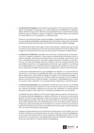 9Consejo General de Educación
GobiernodeEntreRíos
Educación
Las Nuevas Tecnologías:•	 por el sentido que adquieren en los tiempos de hoy, enten-
diendo la disparidad de lenguajes, las nuevas prácticas de alfabetización (mediática,
digital, electrónica) que hacen referencia a la capacidad de leer y escribir distintos tipos
de textos, signos, artefactos, matices e imágenes a través de las cuales nos vinculamos
y comprometemos con la sociedad en un sentido amplio.
	 Pensar en una introducción de las nuevas tecnologías, no solamente como un recurso didác-
tico que amplía las posibilidades materiales del aula, sino también y sobre todo, como ámbito
productivo de acceso al conocimiento y de recreación de la cultura, política e ideología.
	
	 Es fundamental también hacer lugar a otros conocimientos y experiencias que circulan
en Internet, que se almacenan en CD; sería importante proponer formas de trabajo con la
imagen y con los productos de la cultura audiovisual que enriquezcan el trabajo escolar.
	La Educación Ambiental:•	 entendida como dimensión fundamental de la educación,
no como un aspecto subsidiario o instrumental, comprendiendo al ambiente como un
sistema complejo, constituido por factores físicos, socio-culturales, económicos y polí-
ticos, interrelacionados entre sí, que debe impulsar procesos orientados a la construc-
ción de una nueva racionalidad social con reflexión crítica, de cuestionamientos de la
racionalidad económica y homogeneizadora dominante, que posibilite a las diversas
comunidades legitimar sus saberes frente a los hegemónicos, ponerlos en común, pro-
ducir y apropiarse de saberes para participar, autogestionar y decidir autónomamente.
	 La educación ambiental produce un giro pedagógico en relación a un nuevo territorio en
construcción. Constituye una geografía del saber, cuyo objetivo es deconstruir el para-
digma hegemónico, estimulando el diálogo de saberes con fronteras permeables. La
educación ambiental ha de partir de un enfoque sistémico, donde lo uno y lo múltiple se
piensen conjuntamente. Donde se integren, conceptual y metodológicamente, lo cierto
y lo incierto, orden y desorden, en sus características antagónicas y complementarias.
La Convivencia Educativa:•	 los educadores enseñamos lo que somos, lo cual refleja
en nuestro modo de actuar, percibir el mundo o en las formas en que nos relacionamos
con nuestros semejantes, aspectos que se ponen de manifiesto en nuestra práctica
educativa cotidiana, sobre todo en los vínculos que establecemos con los demás.
	 Si pretendemos llevar adelante una formación holística de los sujetos es necesario orien-
tar nuestras prácticas pedagógicas a resolver conflictos en el marco de una convivencia
pacífica. Es preciso que la educación pueda ser pensada y re-significada en el contexto
de las exigencias actuales. Para ello surge la necesidad de un cambio cualitativo en el
rol de cada integrante de la comunidad educativa, como así también revisar y legitimar
el lugar que ocupa la escuela para la sociedad en su conjunto. Construir la convivencia
exige de la voluntad de comunicarse, la predisposición para otorgar y solicitar participa-
ción y la creación de espacios para lograrlo.
	 El papel que desempeñamos como docentes en este proceso, es primordial y nos com-
promete a reflexionar críticamente acerca de marcos teóricos y prácticas pedagógicas,
en los cuales nos fundamentamos. No es posible ser Educadores para la Paz si no nos
formamos con herramientas y estrategias alternativas de resolución pacíficas de con-
flictos que redundarán en nuestras prácticas pedagógicas.
 