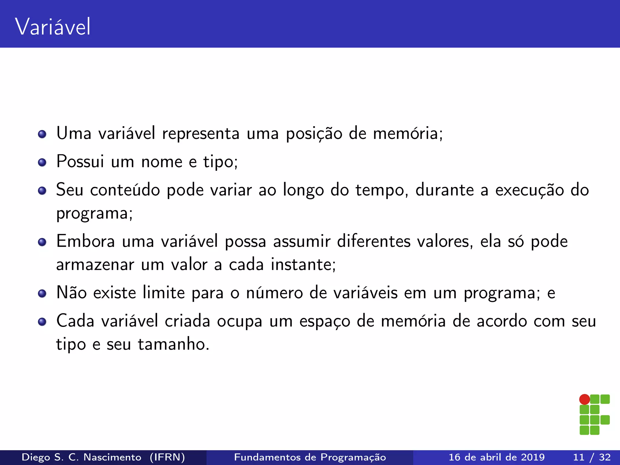 Variável
Uma variável representa uma posição de memória;
Possui um nome e tipo;
Seu conteúdo pode variar ao longo do tempo, durante a execução do
programa;
Embora uma variável possa assumir diferentes valores, ela só pode
armazenar um valor a cada instante;
Não existe limite para o número de variáveis em um programa; e
Cada variável criada ocupa um espaço de memória de acordo com seu
tipo e seu tamanho.
Diego S. C. Nascimento (IFRN) Fundamentos de Programação 16 de abril de 2019 11 / 32
 