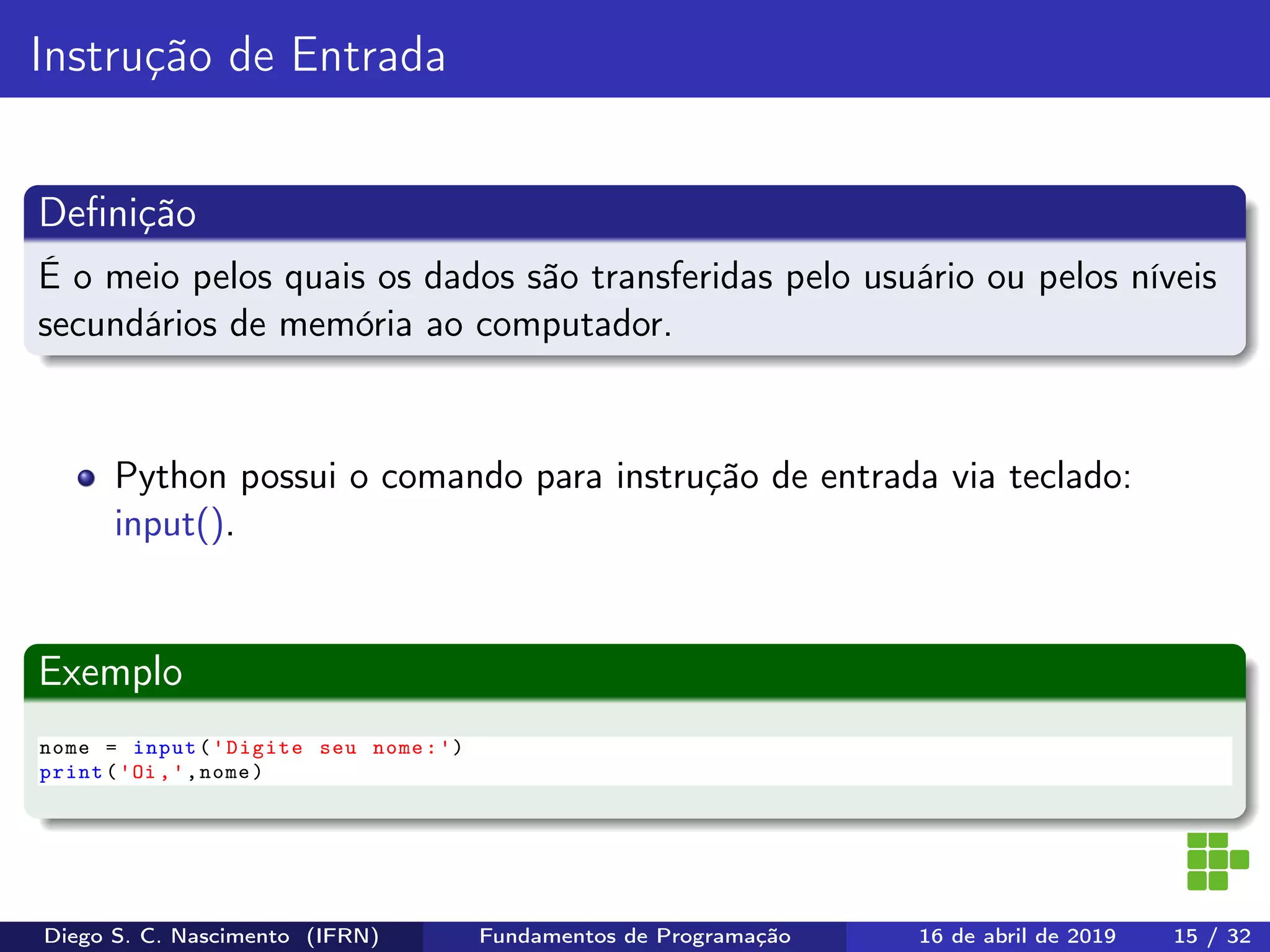 Instrução de Entrada
Deﬁnição
É o meio pelos quais os dados são transferidas pelo usuário ou pelos níveis
secundários de memória ao computador.
Python possui o comando para instrução de entrada via teclado:
input().
Exemplo
nome = input('Digite seu nome:')
print('Oi ,',nome)
Diego S. C. Nascimento (IFRN) Fundamentos de Programação 16 de abril de 2019 15 / 32
 