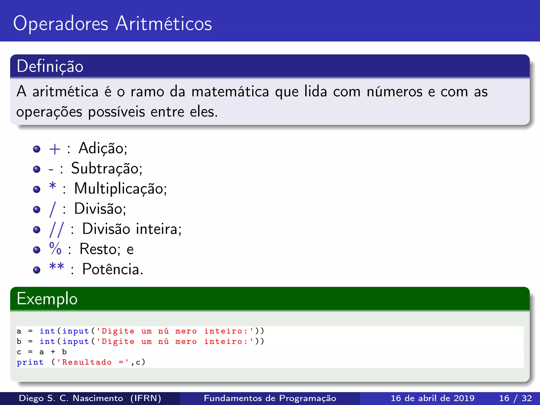 Operadores Aritméticos
Deﬁnição
A aritmética é o ramo da matemática que lida com números e com as
operações possíveis entre eles.
+ : Adição;
- : Subtração;
* : Multiplicação;
/ : Divisão;
// : Divisão inteira;
% : Resto; e
** : Potência.
Exemplo
a = int(input('Digite um nú mero inteiro:'))
b = int(input('Digite um nú mero inteiro:'))
c = a + b
print ('Resultado =',c)
Diego S. C. Nascimento (IFRN) Fundamentos de Programação 16 de abril de 2019 16 / 32
 