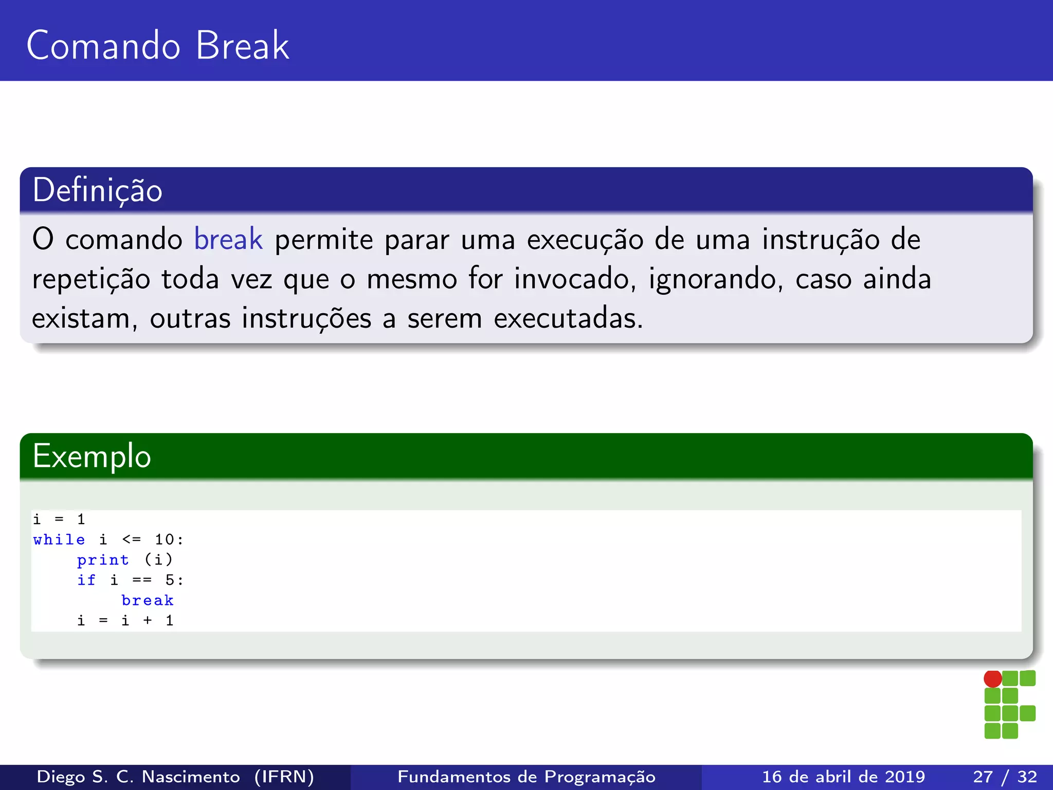 Comando Break
Deﬁnição
O comando break permite parar uma execução de uma instrução de
repetição toda vez que o mesmo for invocado, ignorando, caso ainda
existam, outras instruções a serem executadas.
Exemplo
i = 1
while i <= 10:
print (i)
if i == 5:
break
i = i + 1
Diego S. C. Nascimento (IFRN) Fundamentos de Programação 16 de abril de 2019 27 / 32
 