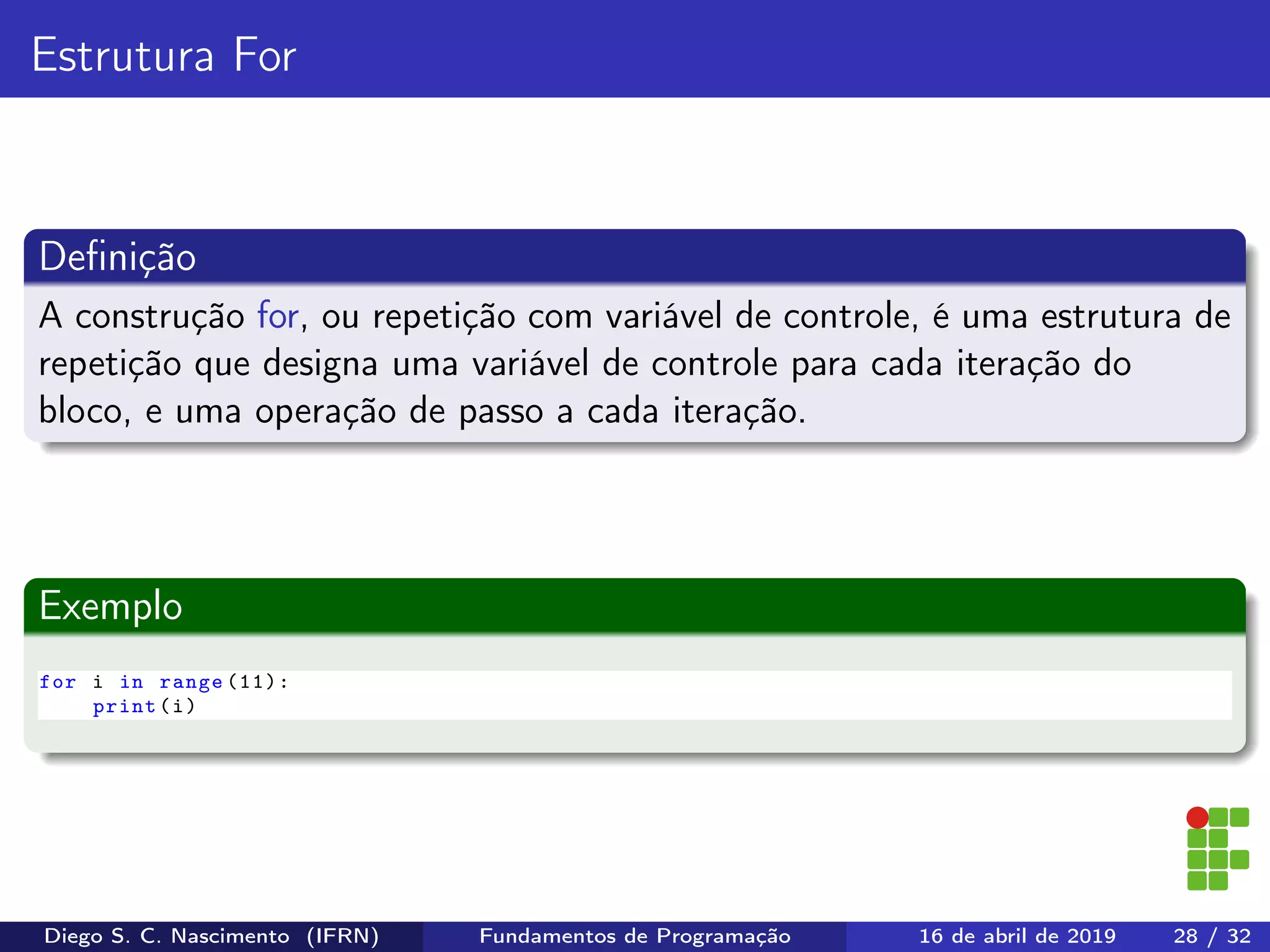 Estrutura For
Deﬁnição
A construção for, ou repetição com variável de controle, é uma estrutura de
repetição que designa uma variável de controle para cada iteração do
bloco, e uma operação de passo a cada iteração.
Exemplo
for i in range (11):
print(i)
Diego S. C. Nascimento (IFRN) Fundamentos de Programação 16 de abril de 2019 28 / 32
 