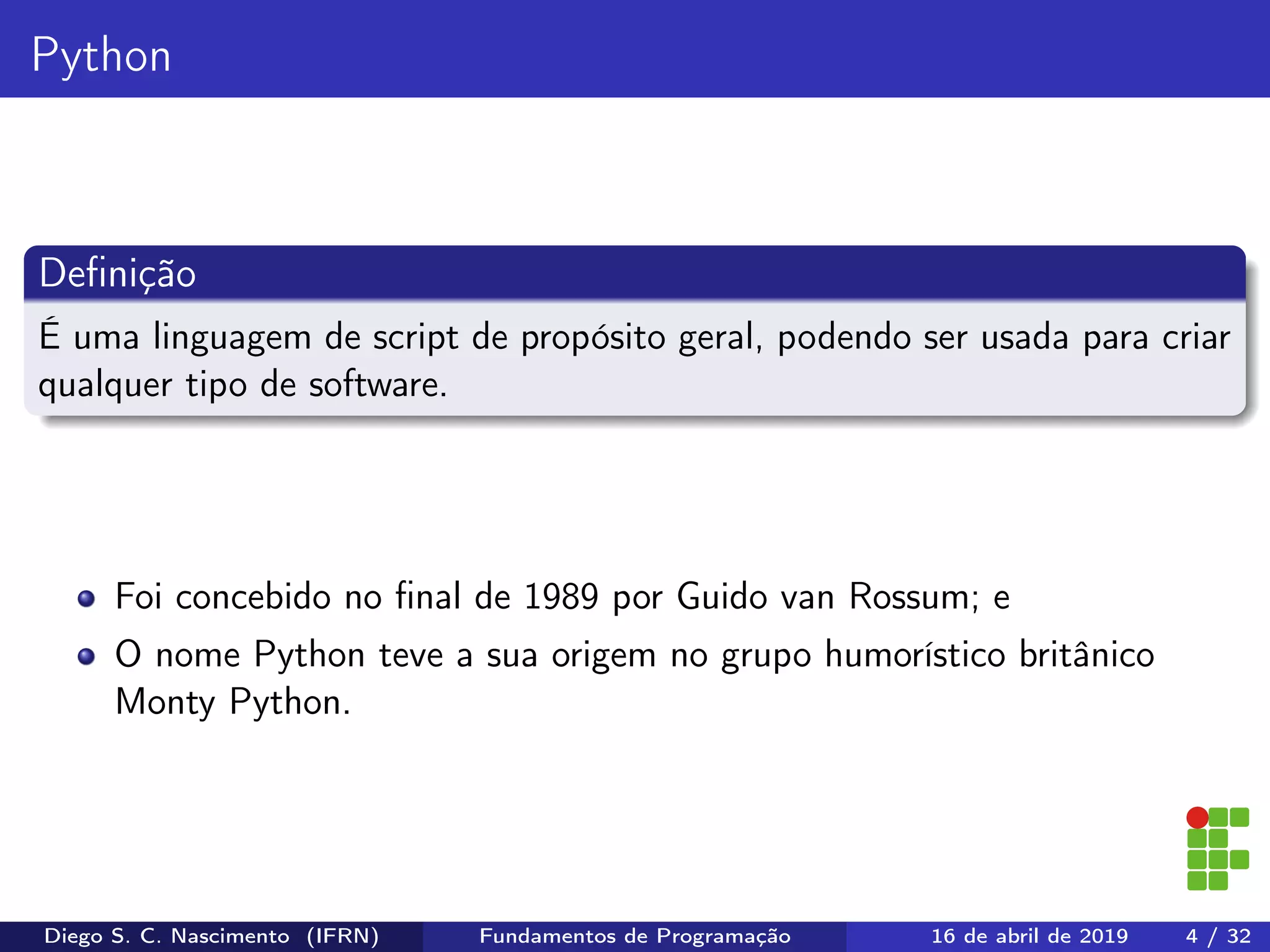 Python
Deﬁnição
É uma linguagem de script de propósito geral, podendo ser usada para criar
qualquer tipo de software.
Foi concebido no ﬁnal de 1989 por Guido van Rossum; e
O nome Python teve a sua origem no grupo humorístico britânico
Monty Python.
Diego S. C. Nascimento (IFRN) Fundamentos de Programação 16 de abril de 2019 4 / 32
 