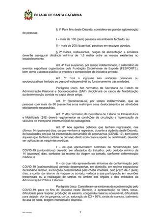 ESTADO DE SANTA CATARINA
SEA 3147/2020 2
§ 1º Para fins deste Decreto, considera-se grande aglomeração
de pessoas:
I – mais de 100 (cem) pessoas em ambiente fechado; ou
II – mais de 200 (duzentas) pessoas em espaços abertos.
§ 2º Bares, restaurantes, praças de alimentação e similares
deverão assegurar distância mínima de 1,5 metro entre as mesas existentes no
estabelecimento.
Art. 4º Fica suspenso, por tempo indeterminado, o calendário de
eventos esportivos organizados pela Fundação Catarinense de Esporte (FESPORTE),
bem como o acesso público a eventos e competições da iniciativa privada.
Art. 5º Fica o ingresso nas unidades prisionais ou
socioeducativas limitado ao pessoal indispensável ao funcionamento das unidades.
Parágrafo único. Ato normativo da Secretaria de Estado da
Administração Prisional e Socioeducativa (SAP) disciplinará os casos de flexibilização
da determinação contida no caput deste artigo.
Art. 6º Recomenda-se, por tempo indeterminado, que as
pessoas com mais de 60 (sessenta) anos restrinjam seus deslocamentos às atividades
estritamente necessárias.
Art. 7º Ato normativo da Secretaria de Estado da Infraestrutura
e Mobilidade (SIE) deverá regulamentar as condições de circulação e higienização de
veículos de transporte intermunicipal de passageiros.
Art. 8º Aos agentes públicos que tenham regressado, nos
últimos 14 (quatorze) dias, ou que venham a regressar, durante a vigência deste Decreto,
de localidades em que há transmissão comunitária do coronavírus (COVID-19), bem como
àqueles que tenham contato ou convívio direto com caso suspeito ou confirmado, deverão
ser aplicadas as seguintes medidas:
I – os que apresentarem sintomas de contaminação pelo
COVID-19 (sintomáticos) deverão ser afastados do trabalho, pelo período mínimo de
14 (quatorze) dias, contados do retorno da viagem ou contato, conforme determinação
médica; e
II – os que não apresentarem sintomas de contaminação pelo
COVID-19 (assintomáticos) deverão desempenhar, em domicílio, em regime excepcional
de trabalho remoto, as funções determinadas pela chefia imediata, pelo prazo de 7 (sete)
dias, a contar do retorno da viagem ou contato, vedada a sua participação em reuniões
presenciais ou a realização de tarefas no âmbito dos órgãos e das entidades da
Administração Pública Estadual.
Parágrafo único. Consideram-se sintomas de contaminação pelo
COVID-19, para os fins do disposto neste Decreto, a apresentação de febre, tosse,
dificuldade para respirar, produção de escarro, congestão nasal ou conjuntival, dificuldade
para deglutir, dor de garganta, coriza, saturação de O2 < 95%, sinais de cianose, batimento
de asa de nariz, tiragem intercostal e dispneia.
 