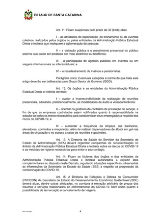 ESTADO DE SANTA CATARINA
SEA 3147/2020 4
Art. 11. Ficam suspensas pelo prazo de 30 (trinta) dias:
I – as atividades de capacitação, de treinamento ou de eventos
coletivos realizados pelos órgãos ou pelas entidades da Administração Pública Estadual
Direta e Indireta que impliquem a aglomeração de pessoas;
II – a visitação pública e o atendimento presencial do público
externo que puder ser prestado por meio eletrônico ou telefônico;
III – a participação de agentes públicos em eventos ou em
viagens internacionais ou interestaduais; e
IV – o recadastramento de inativos e pensionistas.
Parágrafo único. Eventuais exceções à norma de que trata este
artigo deverão ser deliberadas pelo Grupo Gestor de Governo (GGG).
Art. 12. Os órgãos e as entidades da Administração Pública
Estadual Direta e Indireta deverão:
I – avaliar a imprescindibilidade da realização de reuniões
presenciais, adotando, preferencialmente, as modalidades de áudio e videoconferência;
II – orientar os gestores de contratos de prestação de serviço, a
fim de que as empresas contratadas sejam notificadas quanto à responsabilidade na
adoção de todos os meios necessários para conscientizar seus empregados a respeito dos
riscos do COVID-19; e
III – aumentar a frequência da limpeza dos banheiros,
elevadores, corrimãos e maçanetas, além de instalar dispensadores de álcool em gel nas
áreas de circulação e no acesso a salas de reuniões e gabinetes.
Art. 13. A Diretoria de Saúde do Servidor da Secretaria de
Estado da Administração (SEA) deverá organizar campanhas de conscientização no
âmbito da Administração Pública Estadual Direta e Indireta sobre os riscos do COVID-19
e as medidas de higiene necessárias para evitar o seu contágio.
Art. 14. Ficam os titulares dos órgãos e das entidades da
Administração Pública Estadual Direta e Indireta autorizados a expedir atos
complementares ao disposto neste Decreto, regulando situações específicas, observadas
as informações da Secretaria de Estado da Saúde (SES) a respeito da progressão da
contaminação do COVID-19.
Art. 15. A Diretoria de Relações e Defesa do Consumidor
(PROCON) da Secretaria de Estado do Desenvolvimento Econômico Sustentável (SDE)
deverá atuar, dentre outras atividades, no combate à elevação arbitrária de preços dos
insumos e serviços relacionados ao enfrentamento do COVID-19, bem como quanto à
possibilidade de remarcação e cancelamento de viagens.
 