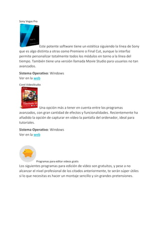 Sony Vegas Pro
Este potente software tiene un estética siguiendo la línea de Sony
que es algo distinta a otras como Premiere o Final Cut, aunque la interfaz
permite personalizar totalmente todos los módulos en torno a la línea del
tiempo. También tiene una versión llamada Movie Studio para usuarios no tan
avanzados.
Sistema Operativo: Windows
Ver en la web
Corel VideoStudio
Una opción más a tener en cuenta entre los programas
avanzados, con gran cantidad de efectos y funcionalidades. Recientemente ha
añadido la opción de capturar en vídeo la pantalla del ordenador, ideal para
tutoriales.
Sistema Operativo: Windows
Ver en la web
Programas para editar videos gratis
Los siguientes programas para edición de vídeo son gratuitos, y pese a no
alcanzar el nivel profesional de los citados anteriormente, te serán súper útiles
si lo que necesitas es hacer un montaje sencillo y sin grandes pretensiones.
 