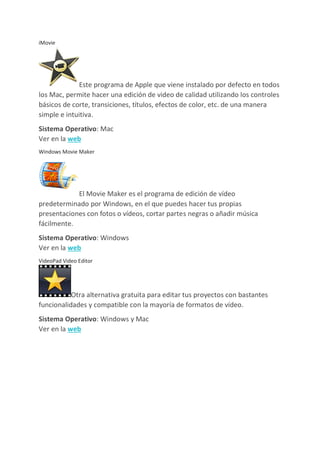iMovie
Este programa de Apple que viene instalado por defecto en todos
los Mac, permite hacer una edición de video de calidad utilizando los controles
básicos de corte, transiciones, títulos, efectos de color, etc. de una manera
simple e intuitiva.
Sistema Operativo: Mac
Ver en la web
Windows Movie Maker
El Movie Maker es el programa de edición de vídeo
predeterminado por Windows, en el que puedes hacer tus propias
presentaciones con fotos o vídeos, cortar partes negras o añadir música
fácilmente.
Sistema Operativo: Windows
Ver en la web
VideoPad Video Editor
Otra alternativa gratuita para editar tus proyectos con bastantes
funcionalidades y compatible con la mayoría de formatos de vídeo.
Sistema Operativo: Windows y Mac
Ver en la web
 
