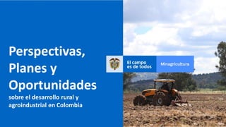 Perspectivas,
Planes y
Oportunidades
sobre el desarrollo rural y
agroindustrial en Colombia
 