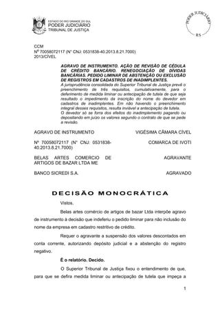 ESTADO DO RIO GRANDE DO SUL
PODER JUDICIÁRIO
TRIBUNAL DE JUSTIÇA
CCM
Nº 70058072117 (N° CNJ: 0531838-40.2013.8.21.7000)
2013/CÍVEL
AGRAVO DE INSTRUMENTO. AÇÃO DE REVISÃO DE CÉDULA
DE CRÉDITO BANCÁRIO. RENEGOCIAÇÃO DE DÍVIDAS
BANCÁRIAS. PEDIDO LIMINAR DE ABSTENÇÃO OU EXCLUSÃO
DE REGISTROS EM CADASTROS DE INADIMPLENTES.
A jurisprudência consolidada do Superior Tribunal de Justiça prevê o
preenchimento de três requisitos, cumulativamente, para o
deferimento de medida liminar ou antecipação de tutela de que seja
resultado o impedimento da inscrição do nome do devedor em
cadastros de inadimplentes. Em não havendo o preenchimento
integral desses requisitos, resulta inviável a antecipação de tutela.
O devedor só se forra dos efeitos do inadimplemento pagando ou
depositando em juízo os valores segundo o contrato de que se pede
a revisão.
AGRAVO DE INSTRUMENTO VIGÉSIMA CÂMARA CÍVEL
Nº 70058072117 (N° CNJ: 0531838-
40.2013.8.21.7000)
COMARCA DE IVOTI
BELAS ARTES COMERCIO DE
ARTIGOS DE BAZAR LTDA ME
AGRAVANTE
BANCO SICREDI S.A. AGRAVADO
D E C I S Ã O M O N O C R Á T I C A
Vistos.
Belas artes comércio de artigos de bazar Ltda interpõe agravo
de instrumento à decisão que indeferiu o pedido liminar para não inclusão do
nome da empresa em cadastro restritivo de crédito.
Requer o agravante a suspensão dos valores descontados em
conta corrente, autorizando depósito judicial e a abstenção do registro
negativo.
É o relatório. Decido.
O Superior Tribunal de Justiça fixou o entendimento de que,
para que se defira medida liminar ou antecipação de tutela que impeça a
1
 