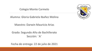 Colegio Monte Carmelo
Alumna: Gloria Gabriela Ibañez Molina
Maestro: Darwin Mauricio Arias
Grado: Segundo Año de Bachillerato
Sección: ¨A¨
Fecha de entrega: 22 de julio de 2021
 