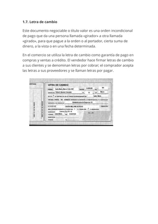 1.7. Letra de cambio
Este documento negociable o título valor es una orden incondicional
de pago que da una persona llamada «girador» a otra llamada
«girado», para que pague a la orden o al portador, cierta suma de
dinero, a la vista o en una fecha determinada.
En el comercio se utiliza la letra de cambio como garantía de pago en
compras y ventas a crédito. El vendedor hace firmar letras de cambio
a sus clientes y se denominan letras por cobrar; el comprador acepta
las letras a sus proveedores y se llaman letras por pagar.
 