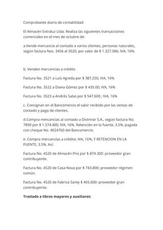 Comprobante diario de contabilidad
El Almacén Extraluz Ltda. Realiza las siguientes transacciones
comerciales en el mes de octubre de:
a.Vende mercancía al contado a varios clientes, personas naturales,
según factura Nos. 3456 al 3520, por valor de $ 1.327.586; IVA, 16%.
b. Venden mercancías a crédito
Factura No. 3521 a Luís Agreda por $ 387.250, IVA, 16%
Factura No. 3522 a Diana Gómez por $ 435.00; IVA, 16%
Factura No. 3523 a Andrés Salas por $ 547.600.; IVA, 16%
c. Consignan en el Bancomercio el valor recibido por las ventas de
contado y pago de clientes.
d.Compra mercancías al contado a Distrinar S.A., según factura No.
7890 por $ 1.374.400; IVA, 16%. Retención en la fuente, 3.5%, pagada
con cheque No. 4024760 del Bancomercio.
e. Compra mercancías a crédito: IVA, 16%, Y RETENCION EN LA
FUENTE, 3.5%, Así:
Factura No. 4520 de Almacén Prix por $ 874.300: proveedor gran
contribuyente.
Factura No. 4520 de Casa Nova por $ 743.800: proveedor régimen
común.
Factura No. 4520 de Fabrica Santy $ 465.600: proveedor gran
contribuyente.
Traslado a libros mayores y auxiliares:
 