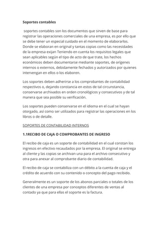 Soportes contables
soportes contables son los documentos que sirven de base para
registrar las operaciones comerciales de una empresa, es por ello que
se debe tener un especial cuidado en el momento de elaborarlos.
Donde se elaboran en original y tantas copias como las necesidades
de la empresa exijan Teniendo en cuenta los requisitos legales que
sean aplicables según el tipo de acto de que trate, los hechos
económicos deben documentarse mediante soportes, de orígenes
internos o externos, debidamente fechados y autorizados por quienes
intervengan en ellos o los elaboren.
Los soportes deben adherirse a los comprobantes de contabilidad
respectivos o, dejando constancia en estos de tal circunstancia,
conservarse archivados en orden cronológicos y consecutivos y de tal
manera que sea posible su verificación.
Los soportes pueden conservarse en el idioma en el cual se hayan
otorgado, así como ser utilizados para registrar las operaciones en los
libros o de detalle.
SOPORTES DE CONTABILIDAD INTERNOS
1.1RECIBO DE CAJA O COMPROBANTES DE INGRESO
El recibo de caja es un soporte de contabilidad en el cual constan los
ingresos en efectivo recaudados por la empresa. El original se entrega
al cliente y las copias se archivan una para el archivo consecutivo y
otra para anexar al comprobante diario de contabilidad.
El recibo de caja se contabiliza con un débito a la cuenta de caja y el
crédito de acuerdo con su contenido o concepto del pago recibido.
Generalmente es un soporte de los abonos parciales o totales de los
clientes de una empresa por conceptos diferentes de ventas al
contado ya que para ellas el soporte es la factura.
 