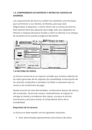 1.3. COMPROBANTE DE DEPÓSITO Y RETIRO DE CUENTAS DE
AHORROS
Las corporaciones de ahorro y crédito han diseñado unos formatos
que suministran a sus clientes, en libretas, para que sean
diligenciados al depositar, o retirar dinero de su cuenta de ahorros.
Este soporte tiene dos opciones para elegir solo una; depósitos en
efectivo o cheques de bancos locales y retiro en efectivo o en cheque,
de acuerdo con la cuantía y exigencia del cliente.
1.4 FACTURA DE VENTA
La factura comercial es un soporte contable que contiene además de
los datos generales de los soportes de contabilidad, la descripción de
los artículos comprados o vendidos, los fletes e impuestos que se
causen y las condiciones de pago.
Desde el punto de vista del vendedor, se denomina factura de venta y
del comprador, factura de compra. Generalmente, el original se
entrega al cliente y se elaboran dos copias, una para el archivo
consecutivo y otra para anexar al comprobante diario de la
contabilidad.
Requisitos de la Factura:
La factura se debe expedir con los siguientes requisitos:
• Estar denominada expresamente como factura de venta.
 